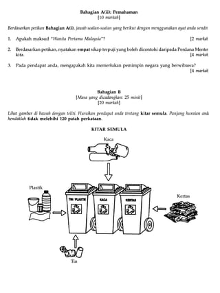 BahagianA(ii): Pemahaman
lI0 markahl
BerdasarknnpetiknnBahagianA(i), jawabsoalan-sonlanyangberikutdenganmenggunaknnayatandasendiil
1. Apakah maksud "Wanita PertamaMalaysia"? 12marknh,
2. Berdasarkan petikan, nyatakan empat sikap terpuji yang boleh dicontohi daripada Perdana Menter
kita. [4 markahl
3. Pada pendapat anda, mengapakah kita memerlukan pemimpin negara yang berwibawa?
[4 markah]
Bahagian B
lMasayangdicadangkan:25 minitl
120marknhl
Lihatgambardi bawahdenganteliti. Huraiknnpendapatandatentangkitar semula. Panjanghuraianandn
hendaklahtidak melebihi L20patah perkataan.
KITAR SEMULA
Kertas
Plastik
A
w
 