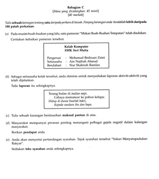 (b)
BahagianC
lMasayangdicadangknn:45 minitl
[40 marknh]
Tulissebaahknrangantentangsatudaripadaperknradibawah.Panjangknranganandahendaklahlebihdaripada
180patah perkataan.
(a) Padamusim buah-buahanyanglalu, satupameran"Makan Buah-BuahanTempatan"telahdiadakan.
Ceritakan kebaikanpameran tersebut.
Kelab Komputer
SMK Seri Mulia
Pengerusi : Mohamad Redzuan Zaitrj
Setiausaha : Ain Najihah Ahmad
Bendahari : Nur Shahirah Ramlan
Sebagai setiausaha kelab tersebut, anda diminta untuk menyediakan laporan aktiviti-aktiviti yang
telah dijalankan.
Tulis laporan itu selengkapnya.
Terang bulan di malan sepi,
Cahaya memancar ke pohon kelaPa;
Hidup di dunin buatlahbakti,
Kepadasaudaraibu dan bapa.
Tulis sebuahkaranganberdasarkanmaksud pantun di atas.
Masyarakat mempunyai peranan penting menangani pelbagai gejala negatif dalam kalangan
masyarakat.
Berikanpendapatanda.
(e) Anda akan menyertai pertandingansyarahan.Tajuk syarahantersebut"Sukan Menyatupadukan
Rakyat".
Sediakanteks syarahananda selengkapnya.
(c)
(d)
 