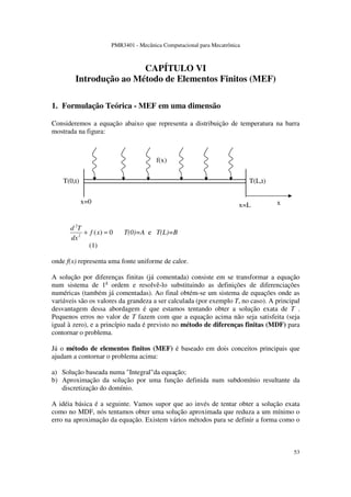 PMR3401 - Mecânica Computacional para Mecatrônica
53
CAPÍTULO VI
Introdução ao Método de Elementos Finitos (MEF)
1. Formulação Teórica - MEF em uma dimensão
Consideremos a equação abaixo que representa a distribuição de temperatura na barra
mostrada na figura:
0)(2
2
=+ xf
dx
Td
T(0)=A e T(L)=B
(1)
onde f(x) representa uma fonte uniforme de calor.
A solução por diferenças finitas (já comentada) consiste em se transformar a equação
num sistema de 1a
ordem e resolvê-lo substituindo as definições de diferenciações
numéricas (também já comentadas). Ao final obtém-se um sistema de equações onde as
variáveis são os valores da grandeza a ser calculada (por exemplo T, no caso). A principal
desvantagem dessa abordagem é que estamos tentando obter a solução exata de T .
Pequenos erros no valor de T fazem com que a equação acima não seja satisfeita (seja
igual à zero), e a princípio nada é previsto no método de diferenças finitas (MDF) para
contornar o problema.
Já o método de elementos finitos (MEF) é baseado em dois conceitos principais que
ajudam a contornar o problema acima:
a) Solução baseada numa "Integral"da equação;
b) Aproximação da solução por uma função definida num subdomínio resultante da
discretização do domínio.
A idéia básica é a seguinte. Vamos supor que ao invés de tentar obter a solução exata
como no MDF, nós tentamos obter uma solução aproximada que reduza a um mínimo o
erro na aproximação da equação. Existem vários métodos para se definir a forma como o
x=0
x=L
T(0,t) T(L,t)
f(x)
x
 