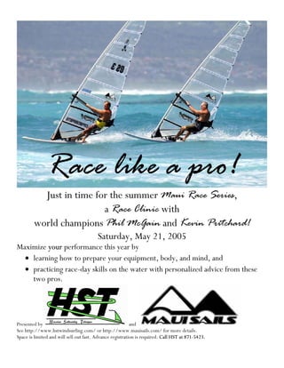 Race like a pro!
          Just in time for the summer Maui Race Series,
                         a Race Clinic with
        world champions Phil McGain and Kevin Pritchard!
                                         Saturday, May 21, 2005
Maximize your performance this year by
  • learning how to prepare your equipment, body, and mind, and
  • practicing race-day skills on the water with personalized advice from these
    two pros.




Presented by                                               and
See http://www.hstwindsurfing.com/ or http://www.mauisails.com/ for more details.
Space is limited and will sell out fast. Advance registration is required. Call HST at 871-5423.
 