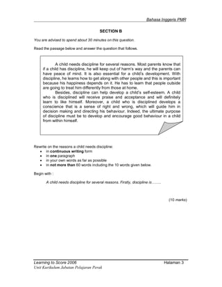 _______________________________________________________Bahasa Inggeris PMR
Learning to Score 2006 Halaman 3
Unit Kurikulum Jabatan Pelajaran Perak
SECTION B
You are advised to spend about 30 minutes on this question.
Read the passage below and answer the question that follows.
Rewrite on the reasons a child needs discipline:
 in continuous writing form
 in one paragraph
 in your own words as far as possible
 in not more than 60 words including the 10 words given below.
Begin with :
A child needs discipline for several reasons. Firstly, discipline is……..
(10 marks)
A child needs discipline for several reasons. Most parents know that
if a child has discipline, he will keep out of harm’s way and the parents can
have peace of mind. It is also essential for a child’s development. With
discipline, he learns how to get along with other people and this is important
because his happiness depends on it. He has to learn that people outside
are going to treat him differently from those at home.
Besides, discipline can help develop a child’s self-esteem. A child
who is disciplined will receive praise and acceptance and will definitely
learn to like himself. Moreover, a child who is disciplined develops a
conscience that is a sense of right and wrong, which will guide him in
decision making and directing his behaviour. Indeed, the ultimate purpose
of discipline must be to develop and encourage good behaviour in a child
from within himself.
 
