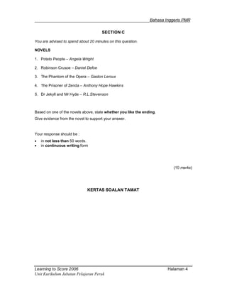 _______________________________________________________Bahasa Inggeris PMR
Learning to Score 2006 Halaman 4
Unit Kurikulum Jabatan Pelajaran Perak
SECTION C
You are advised to spend about 20 minutes on this question.
NOVELS
1. Potato People – Angela Wright
2. Robinson Crusoe – Daniel Defoe
3. The Phantom of the Opera – Gaston Leroux
4. The Prisoner of Zenda – Anthony Hope Hawkins
5. Dr Jekyll and Mr Hyde – R.L.Stevenson
Based on one of the novels above, state whether you like the ending.
Give evidence from the novel to support your answer.
Your response should be :
 in not less than 50 words.
 in continuous writing form
(10 marks)
KERTAS SOALAN TAMAT
 