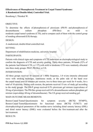 PMR Buzz Volume 1(1) 2020 20
Effectiveness of Phonophoresis Treatment in Carpal Tunnel Syndrome:
A Randomized Double-blind, Controlled Trial.
Boonhong J, Thienkul W.
OBJECTIVE:
To determine the effects of phonophoresis of piroxicam (PH-P) and phonophoresis of
dexamethasone sodium phosphate (PH-Dex) on mild to
moderate carpal tunnel syndrome (CTS), and to compare each of them with the control group
of nondrug ultrasound (US) therapy.
DESIGN:
A randomized, double-blind controlled trial.
SETTING:
Department of rehabilitation medicine, university hospital.
PARTICIPANTS:
Patients with clinical signs and symptoms of CTS underwent an electrophysiological study to
confirm the diagnosis of CTS and severity grading. Thirty-three patients, 50 hands (52% of
the patients had bilateral CTS, n = 17) with mild to moderate CTS were randomly allocated
into three study groups: PH-P, PH-Dex, or US.
INTERVENTION:
All three groups received 10 sessions of 1-MHz frequency, 1.0 w/cm2 intensity ultrasound
wave with stroking technique, continuous mode, at the palm side of the hand over
the carpal tunnel area-10 minutes per session, two to three times per week for 4 weeks, for a
total of 10 sessions. During each session, the patients received 15 cm3 of study gel according
to the study groups. The PH-P group received 0.5% piroxicam gel mixture (equivalence of
20 mg of piroxicam). The PH-Dex group received 0.4% dexamethasone sodium phosphate gel
mixture (equivalence 60 mg of dexamethasone). The US group received nondrug gel.
MAIN OUTCOME MEASUREMENTS:
Boston Carpal Tunnel Questionnaire for symptom severity (BCTQ SYMPT),
Boston Carpal TunnelQuestionnaire for functional status (BCTQ FUNCT) and
electrophysiological parameters of the median nerve including distal sensory latency (DSL)
and distal motor latency (DML) were evaluated before the first treatment and after the
last treatment.
RESULTS:
 