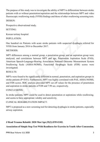 PMR Buzz Volume 1(1) 2020 3
The purpose of this study was to investigate the ability of MPT to differentiate between stroke
patients with or without penetration/aspiration and the relationships between MPT and video
fluoroscopic swallowing study (VFSS) findings and those of other swallowing screening tests.
DESIGN:
Prospective observational study.
SETTING:
Korean tertiary hospital.
POPULATION:
One hundred six Patients with acute stroke patients with suspected dysphagia referred for
VFSS from January 2016 to December 2017.
METHODS:
MPT differences among a normal group, a penetration group, and an aspiration group were
analyzed, and correlations between MPT and age, Penetration Aspiration Scale (PAS),
American Speech-Language-Hearing Association National Outcome Measurement System
Swallowing Scale (ASHA-NOMS), Functional Dysphagia Scale (FDS) scores were
investigated.
RESULTS:
MPTs were found to be significantly different in normal, penetration, and aspiration groups in
stroke patients (P<0.01). Furthermore, MPT was highly correlated with PAS, ASHA-NOMS,
and FDS scores. ROC analysis provided MPT cut off values for the presence of penetration
and aspiration in stroke patients of 9.08 and 7.98 sec, respectively.
CONCLUSIONS:
In stroke patients, MPT could be used to detect penetration or aspirations while swallowing.
and seems to have appropriate validity and sensitivity.
CLINICAL REHABILITATION IMPACT:
MPT is proposed as a new screening tool for detecting dysphagia in stroke patients, especially
airway aspiration.
J Head Trauma Rehabil. 2020 Mar/Apr;35(2):E95-E102.
Association of Simple Step Test With Readiness for Exercise in Youth After Concussion.
 