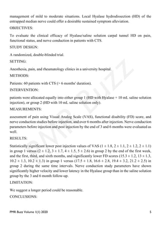 PMR Buzz Volume 1(1) 2020 5
management of mild to moderate situations. Local Hyalase hydrodissection (HD) of the
entrapped median nerve could offer a desirable sustained symptom alleviation.
OBJECTIVES:
To evaluate the clinical efficacy of Hyalase/saline solution carpal tunnel HD on pain,
functional status, and nerve conduction in patients with CTS.
STUDY DESIGN:
A randomized, double-blinded trial.
SETTING:
Anesthesia, pain, and rheumatology clinics in a university hospital.
METHODS:
Patients: 60 patients with CTS (> 6 months' duration).
INTERVENTION:
patients were allocated equally into either group 1 (HD with Hyalase + 10 mL saline solution
injection), or group 2 (HD with 10 mL saline solution only).
MEASUREMENTS:
assessment of pain using Visual Analog Scale (VAS), functional disability (FD) score, and
nerve conduction studies before injection, and over 6 months after injection. Nerve conduction
parameters before injection and post injection by the end of 3 and 6 months were evaluated as
well.
RESULTS:
Statistically significant lower post injection values of VAS (1 ± 1.8, 2 ± 1.1, 2 ± 1.2, 2 ± 1.1)
in group 1 versus (2 ± 1.2, 3 ± 1.7, 4 ± 1.5, 5 ± 2.6) in group 2 by the end of the first week,
and the first, third, and sixth months, and significantly lower FD scores (15.3 ± 1.2, 13 ± 1.3,
10.2 ± 1.3, 10.2 ± 1.3) in group 1 versus (17.5 ± 1.8, 16.6 ± 2.8, 19.4 ± 3.2, 21.2 ± 2.5) in
group 2 during the same time intervals. Nerve conduction study parameters have shown
significantly higher velocity and lower latency in the Hyalase group than in the saline solution
group by the 3 and 6 month follow-up.
LIMITATION:
We suggest a longer period could be reasonable.
CONCLUSIONS:
 