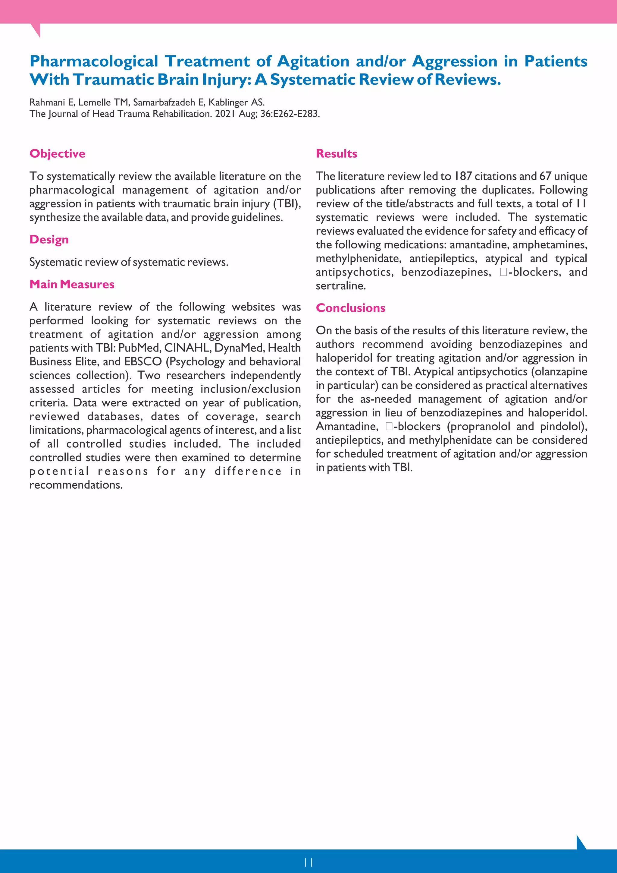 11
Pharmacological Treatment of Agitation and/or Aggression in Patients
With Traumatic Brain Injury: A Systematic Review of Reviews.
Rahmani E, Lemelle TM, Samarbafzadeh E, Kablinger AS.
The Journal of Head Trauma Rehabilitation. 2021 Aug; 36:E262-E283.
Objective
To systematically review the available literature on the
pharmacological management of agitation and/or
aggression in patients with traumatic brain injury (TBI),
synthesize the available data, and provide guidelines.
Design
Systematic review of systematic reviews.
Main Measures
A literature review of the following websites was
performed looking for systematic reviews on the
treatment of agitation and/or aggression among
patients with TBI: PubMed, CINAHL, DynaMed, Health
Business Elite, and EBSCO (Psychology and behavioral
sciences collection). Two researchers independently
assessed articles for meeting inclusion/exclusion
criteria. Data were extracted on year of publication,
reviewed databases, dates of coverage, search
limitations, pharmacological agents of interest, and a list
of all controlled studies included. The included
controlled studies were then examined to determine
p o t e n t i a l r e a s o n s f o r a n y d i f f e r e n c e i n
recommendations.
Results
The literature review led to 187 citations and 67 unique
publications after removing the duplicates. Following
review of the title/abstracts and full texts, a total of 11
systematic reviews were included. The systematic
reviews evaluated the evidence for safety and efficacy of
the following medications: amantadine, amphetamines,
methylphenidate, antiepileptics, atypical and typical
antipsychotics, benzodiazepines, -blockers, and
sertraline.
Conclusions
On the basis of the results of this literature review, the
authors recommend avoiding benzodiazepines and
haloperidol for treating agitation and/or aggression in
the context of TBI. Atypical antipsychotics (olanzapine
in particular) can be considered as practical alternatives
for the as-needed management of agitation and/or
aggression in lieu of benzodiazepines and haloperidol.
Amantadine, -blockers (propranolol and pindolol),
antiepileptics, and methylphenidate can be considered
for scheduled treatment of agitation and/or aggression
in patients with TBI.
 