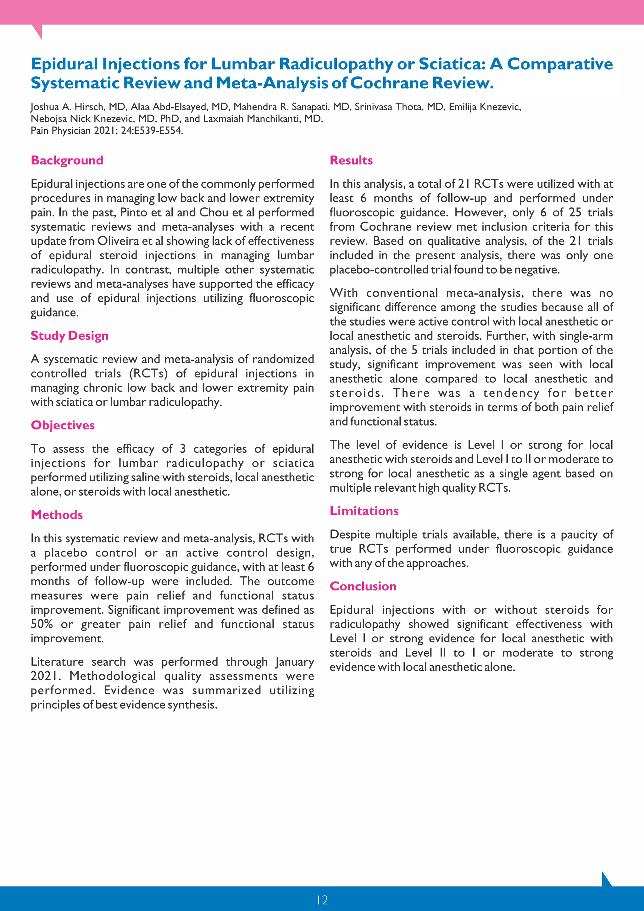 12
Epidural Injections for Lumbar Radiculopathy or Sciatica: A Comparative
Systematic Review and Meta-Analysis of Cochrane Review.
Joshua A. Hirsch, MD, Alaa Abd-Elsayed, MD, Mahendra R. Sanapati, MD, Srinivasa Thota, MD, Emilija Knezevic,
Nebojsa Nick Knezevic, MD, PhD, and Laxmaiah Manchikanti, MD.
Pain Physician 2021; 24:E539-E554.
Background
Epidural injections are one of the commonly performed
procedures in managing low back and lower extremity
pain. In the past, Pinto et al and Chou et al performed
systematic reviews and meta-analyses with a recent
update from Oliveira et al showing lack of effectiveness
of epidural steroid injections in managing lumbar
radiculopathy. In contrast, multiple other systematic
reviews and meta-analyses have supported the efficacy
and use of epidural injections utilizing fluoroscopic
guidance.
Study Design
A systematic review and meta-analysis of randomized
controlled trials (RCTs) of epidural injections in
managing chronic low back and lower extremity pain
with sciatica or lumbar radiculopathy.
Objectives
To assess the efficacy of 3 categories of epidural
injections for lumbar radiculopathy or sciatica
performed utilizing saline with steroids, local anesthetic
alone, or steroids with local anesthetic.
Methods
In this systematic review and meta-analysis, RCTs with
a placebo control or an active control design,
performed under fluoroscopic guidance, with at least 6
months of follow-up were included. The outcome
measures were pain relief and functional status
improvement. Significant improvement was defined as
50% or greater pain relief and functional status
improvement.
Literature search was performed through January
2021. Methodological quality assessments were
performed. Evidence was summarized utilizing
principles of best evidence synthesis.
Results
In this analysis, a total of 21 RCTs were utilized with at
least 6 months of follow-up and performed under
fluoroscopic guidance. However, only 6 of 25 trials
from Cochrane review met inclusion criteria for this
review. Based on qualitative analysis, of the 21 trials
included in the present analysis, there was only one
placebo-controlled trial found to be negative.
With conventional meta-analysis, there was no
significant difference among the studies because all of
the studies were active control with local anesthetic or
local anesthetic and steroids. Further, with single-arm
analysis, of the 5 trials included in that portion of the
study, significant improvement was seen with local
anesthetic alone compared to local anesthetic and
steroids. There was a tendency for better
improvement with steroids in terms of both pain relief
and functional status.
The level of evidence is Level I or strong for local
anesthetic with steroids and Level I to II or moderate to
strong for local anesthetic as a single agent based on
multiple relevant high quality RCTs.
Limitations
Despite multiple trials available, there is a paucity of
true RCTs performed under fluoroscopic guidance
with any of the approaches.
Conclusion
Epidural injections with or without steroids for
radiculopathy showed significant effectiveness with
Level I or strong evidence for local anesthetic with
steroids and Level II to I or moderate to strong
evidence with local anesthetic alone.
 
