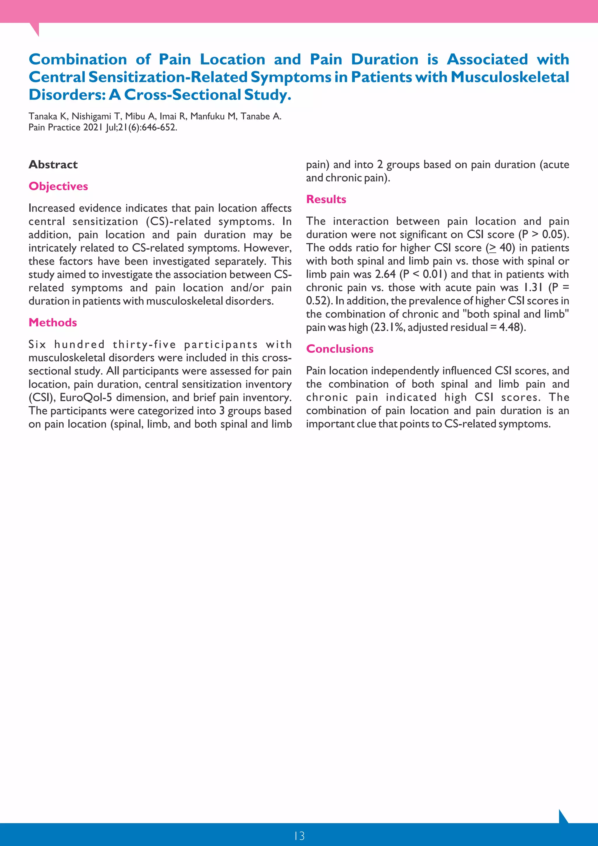 13
Combination of Pain Location and Pain Duration is Associated with
Central Sensitization-Related Symptoms in Patients with Musculoskeletal
Disorders: A Cross-Sectional Study.
Tanaka K, Nishigami T, Mibu A, Imai R, Manfuku M, Tanabe A.
Pain Practice 2021 Jul;21(6):646-652.
Abstract
Objectives
Increased evidence indicates that pain location affects
central sensitization (CS)-related symptoms. In
addition, pain location and pain duration may be
intricately related to CS-related symptoms. However,
these factors have been investigated separately. This
study aimed to investigate the association between CS-
related symptoms and pain location and/or pain
duration in patients with musculoskeletal disorders.
Methods
Six hundred thirty-five participants with
musculoskeletal disorders were included in this cross-
sectional study. All participants were assessed for pain
location, pain duration, central sensitization inventory
(CSI), EuroQol-5 dimension, and brief pain inventory.
The participants were categorized into 3 groups based
on pain location (spinal, limb, and both spinal and limb
pain) and into 2 groups based on pain duration (acute
and chronic pain).
Results
The interaction between pain location and pain
duration were not significant on CSI score (P > 0.05).
The odds ratio for higher CSI score (> 40) in patients
with both spinal and limb pain vs. those with spinal or
limb pain was 2.64 (P < 0.01) and that in patients with
chronic pain vs. those with acute pain was 1.31 (P =
0.52). In addition, the prevalence of higher CSI scores in
the combination of chronic and "both spinal and limb"
pain was high (23.1%, adjusted residual = 4.48).
Conclusions
Pain location independently influenced CSI scores, and
the combination of both spinal and limb pain and
chronic pain indicated high CSI scores. The
combination of pain location and pain duration is an
important clue that points to CS-related symptoms.
 