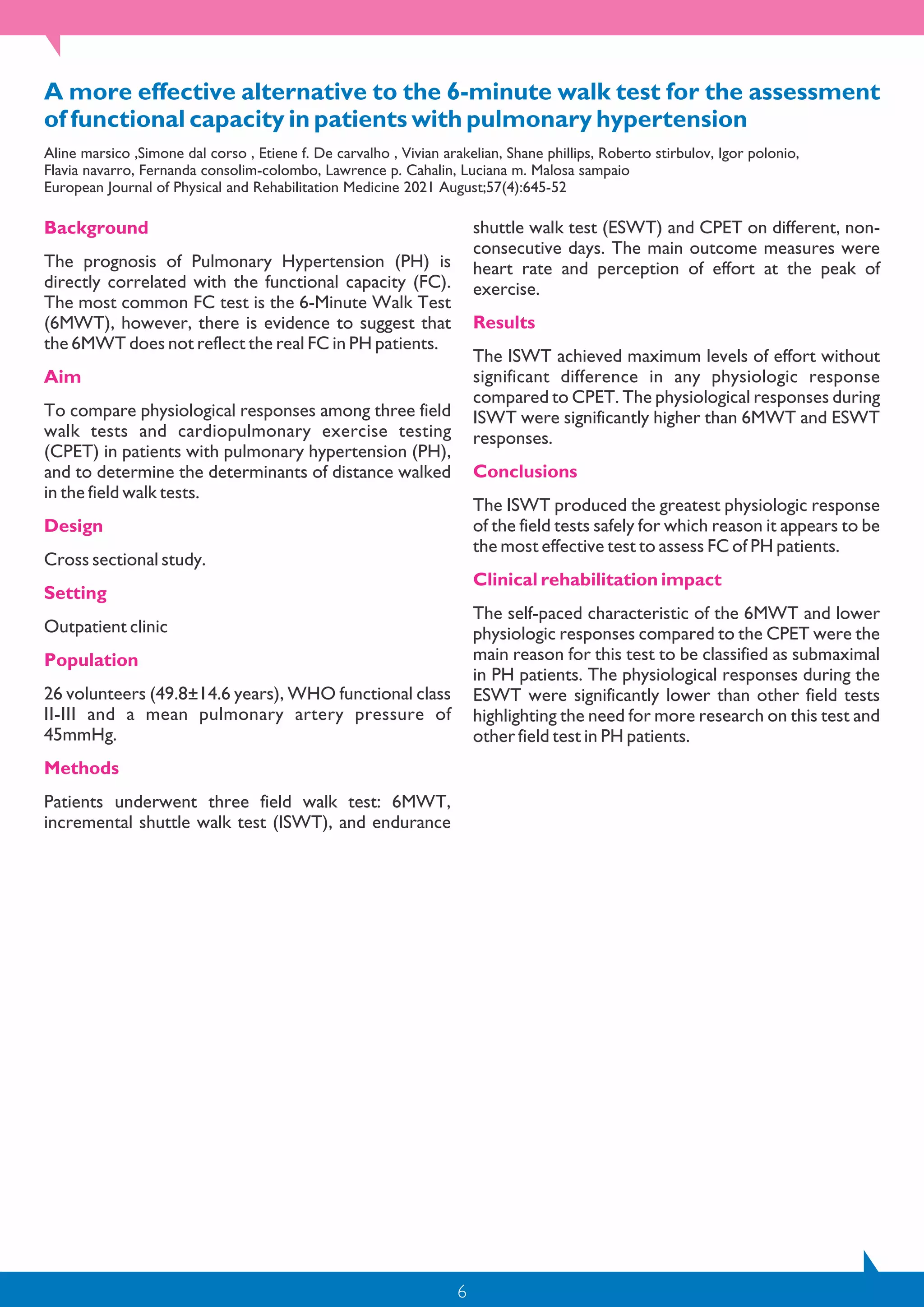 6
A more effective alternative to the 6-minute walk test for the assessment
of functional capacity in patients with pulmonary hypertension
Aline marsico ,Simone dal corso , Etiene f. De carvalho , Vivian arakelian, Shane phillips, Roberto stirbulov, Igor polonio,
Flavia navarro, Fernanda consolim-colombo, Lawrence p. Cahalin, Luciana m. Malosa sampaio
European Journal of Physical and Rehabilitation Medicine 2021 August;57(4):645-52
Background
The prognosis of Pulmonary Hypertension (PH) is
directly correlated with the functional capacity (FC).
The most common FC test is the 6-Minute Walk Test
(6MWT), however, there is evidence to suggest that
the 6MWT does not reflect the real FC in PH patients.
Aim
To compare physiological responses among three field
walk tests and cardiopulmonary exercise testing
(CPET) in patients with pulmonary hypertension (PH),
and to determine the determinants of distance walked
in the field walk tests.
Design
Cross sectional study.
Setting
Outpatient clinic
Population
26 volunteers (49.8±14.6 years), WHO functional class
II-III and a mean pulmonary artery pressure of
45mmHg.
Methods
Patients underwent three field walk test: 6MWT,
incremental shuttle walk test (ISWT), and endurance
shuttle walk test (ESWT) and CPET on different, non-
consecutive days. The main outcome measures were
heart rate and perception of effort at the peak of
exercise.
Results
The ISWT achieved maximum levels of effort without
significant difference in any physiologic response
compared to CPET. The physiological responses during
ISWT were significantly higher than 6MWT and ESWT
responses.
Conclusions
The ISWT produced the greatest physiologic response
of the field tests safely for which reason it appears to be
the most effective test to assess FC of PH patients.
Clinical rehabilitation impact
The self-paced characteristic of the 6MWT and lower
physiologic responses compared to the CPET were the
main reason for this test to be classified as submaximal
in PH patients. The physiological responses during the
ESWT were significantly lower than other field tests
highlighting the need for more research on this test and
other field test in PH patients.
 