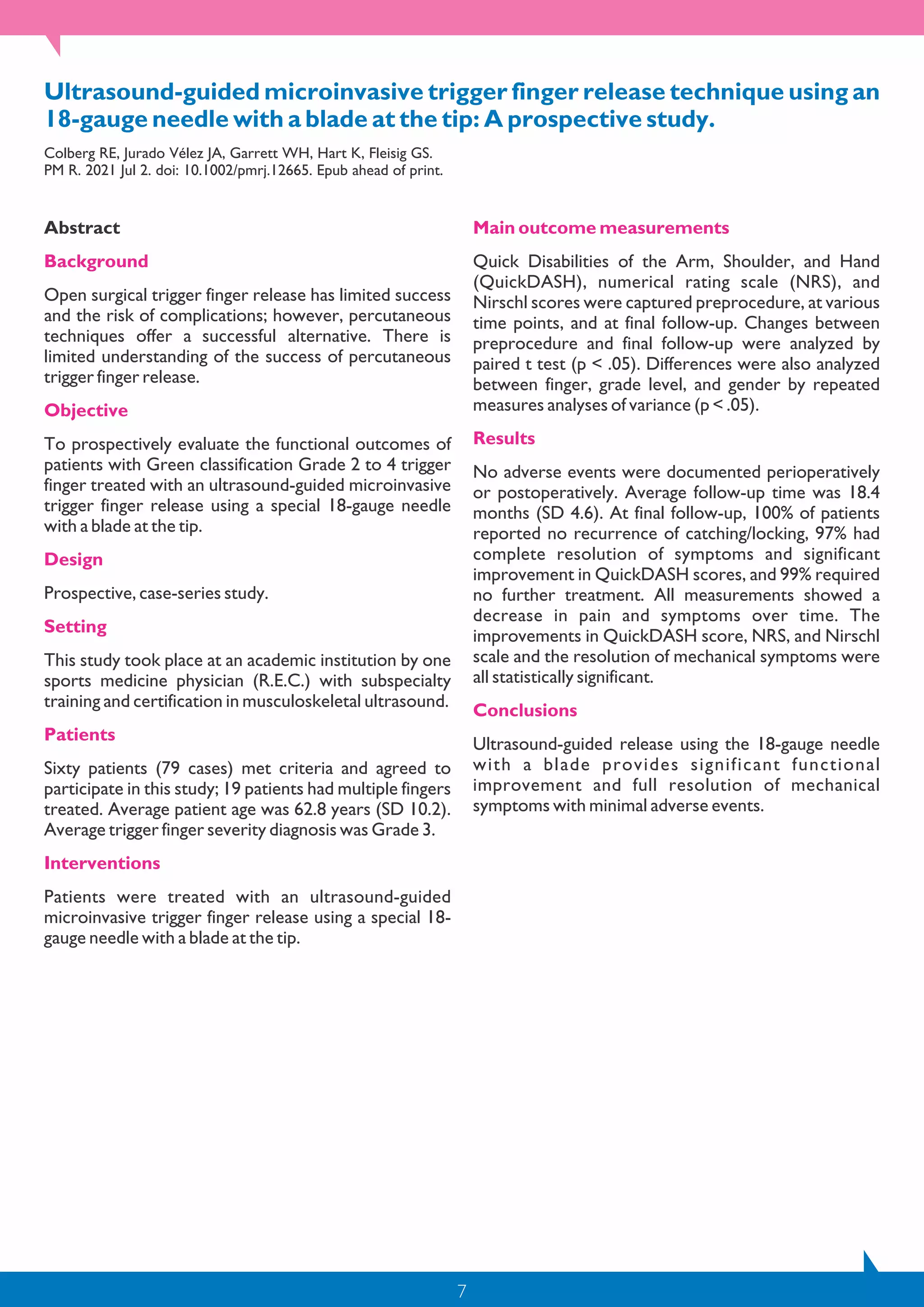 7
Ultrasound-guided microinvasive trigger finger release technique using an
18-gauge needle with a blade at the tip: A prospective study.
Colberg RE, Jurado Vélez JA, Garrett WH, Hart K, Fleisig GS.
PM R. 2021 Jul 2. doi: 10.1002/pmrj.12665. Epub ahead of print.
Abstract
Background
Open surgical trigger finger release has limited success
and the risk of complications; however, percutaneous
techniques offer a successful alternative. There is
limited understanding of the success of percutaneous
trigger finger release.
Objective
To prospectively evaluate the functional outcomes of
patients with Green classification Grade 2 to 4 trigger
finger treated with an ultrasound-guided microinvasive
trigger finger release using a special 18-gauge needle
with a blade at the tip.
Design
Prospective, case-series study.
Setting
This study took place at an academic institution by one
sports medicine physician (R.E.C.) with subspecialty
training and certification in musculoskeletal ultrasound.
Patients
Sixty patients (79 cases) met criteria and agreed to
participate in this study; 19 patients had multiple fingers
treated. Average patient age was 62.8 years (SD 10.2).
Average trigger finger severity diagnosis was Grade 3.
Interventions
Patients were treated with an ultrasound-guided
microinvasive trigger finger release using a special 18-
gauge needle with a blade at the tip.
Main outcome measurements
Quick Disabilities of the Arm, Shoulder, and Hand
(QuickDASH), numerical rating scale (NRS), and
Nirschl scores were captured preprocedure, at various
time points, and at final follow-up. Changes between
preprocedure and final follow-up were analyzed by
paired t test (p < .05). Differences were also analyzed
between finger, grade level, and gender by repeated
measures analyses of variance (p < .05).
Results
No adverse events were documented perioperatively
or postoperatively. Average follow-up time was 18.4
months (SD 4.6). At final follow-up, 100% of patients
reported no recurrence of catching/locking, 97% had
complete resolution of symptoms and significant
improvement in QuickDASH scores, and 99% required
no further treatment. All measurements showed a
decrease in pain and symptoms over time. The
improvements in QuickDASH score, NRS, and Nirschl
scale and the resolution of mechanical symptoms were
all statistically significant.
Conclusions
Ultrasound-guided release using the 18-gauge needle
with a blade provides significant functional
improvement and full resolution of mechanical
symptoms with minimal adverse events.
 