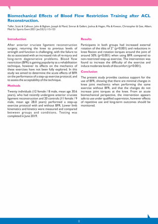 8
Biomechanical Effects of Blood Flow Restriction Training after ACL
Reconstruction.
Telfer, Scott & Calhoun, John & Bigham, Joseph & Mand, Simran & Gellert, Joshua & Hagen, Mia & Kweon, Christopher & Gee, Albert.
Med Sci Sports Exerc2021 Jan;53(1):115-123
Introduction
After anterior cruciate ligament reconstruction
surgery, returning the knee to previous levels of
strength and function is challenging, with the failure to
do so associated with an increased risk of re-injury and
long-term degenerative problems. Blood flow
restriction (BFR) is gaining popularity as a rehabilitation
technique, however its effects on the mechanics of
these exercises have not been fully explored. In this
study we aimed to determine the acute effects of BFR
on the performance of a step-up exercise protocol, and
to assess the acceptability of the technique.
Methods
Twenty individuals (12 female / 8 male, mean age 30.6
years), who had recently undergone anterior cruciate
ligament reconstruction and 20 controls (11 female / 9
male, mean age 28.0 years) performed a step-up
exercise protocol with and without BFR. Lower limb
kinematics and kinetics were measured and compared
between groups and conditions. Testing was
completed in June 2019.
Results
Participants in both groups had increased external
rotation of the tibia of 2° (p<0.001) and reductions in
knee flexion and rotation torques around the joint of
around 50% (p<0.001) when using BFR compared to
non-restricted step-up exercise. The intervention was
found to increase the difficulty of the exercise and
induce moderate levels of discomfort (p<0.001).
Conclusion
The present study provides cautious support for the
use of BFR, showing that there are minimal changes in
knee joint mechanics when performing the same
exercise without BFR, and that the changes do not
increase joint torques at the knee. From an acute
biomechanical perspective, the intervention appears
safe to use under qualified supervision, however effects
of repetitive use and long-term outcomes should be
monitored.
 