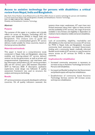 9
Access to assistive technology for persons with disabilities: a critical
review from Nepal, India and Bangladesh.
Jiban Karki, Simon Rushton, Sunita Bhattarai & Luc De Witte (2021) Access to assistive technology for persons with disabilities:
a critical review from Nepal, India and Bangladesh, Disability and Rehabilitation: Assistive Technology,
DOI: 10.1080/17483107.2021.1892843.
Disability and Rehabilitation: Assistive Technology.
Abstract
Purpose
The purpose of this paper is to analyse and critically
reflect on access to Assistive Technology (AT) for
persons with disabilities (PWD) in Nepal, India and
Bangladesh. This analysis aims to guide the
development of a contextualised generic AT service
delivery model suitable for these countries, based on
the best practices identified.
Materials and methods
This paper is based on a comprehensive study
conducted in Nepal, India and Bangladesh, observing
mobility and hearing-related AT service delivery
centres run by the government, as well as private and
nongovernmental organisations, and interviews with
key informants: policymakers (5), AT service providers
(20) and AT service users (20) between December
2019 to February 2020. A descriptive, qualitative
exploratory study design was followed. A quality
assessment framework was used to structure the
analysis and interpret the findings.
Results
AT service provisions are poorly developed in all three
countries. On all quality indicators assessed, the
systems show major weaknesses. AT users have very
limited awareness about their rights to these services
and the availability of AT services, the range of services
available is very limited, and eligibility is dependent on
medical criteria related to visible and severe disabilities.
Conclusions
Lack of accessibility, eligibility, reachability and
affordability are the main barriers to access AT services
for PWD in Nepal, India and Bangladesh. Increased
community level awareness, increased Government
funding and a community based, medically informed
flexible social model of AT services is a way forward to
ensure access to AT services for PWD in these
countries.
Implications for rehabilitation
• Increased community awareness is necessary to
increase access to Assistive Technology Services for
Persons with Disabilities.
• Increased and flexible funding from the Government
and philanthropists will improve rehabilitation.
• Establishment of community based Assistive
Technology Services centres will increase access
and improve rehabilitation.
 