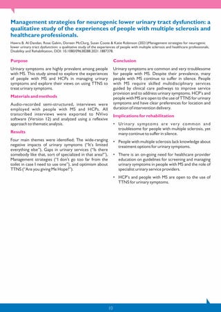 10
Management strategies for neurogenic lower urinary tract dysfunction: a
qualitative study of the experiences of people with multiple sclerosis and
healthcare professionals.
Hawra B. Al Dandan, Rose Galvin, Doreen McClurg, Susan Coote & Katie Robinson (2021)Management strategies for neurogenic
lower urinary tract dysfunction: a qualitative study of the experiences of people with multiple sclerosis and healthcare professionals,
Disability and Rehabilitation, DOI: 10.1080/09638288.2021.1887378.
Purpose
Urinary symptoms are highly prevalent among people
with MS. This study aimed to explore the experiences
of people with MS and HCPs in managing urinary
symptoms and explore their views on using TTNS to
treat urinary symptoms.
Materials and methods
Audio-recorded semi-structured, interviews were
employed with people with MS and HCPs. All
transcribed interviews were exported to NVivo
software (Version 12) and analyzed using a reflexive
approach to thematic analysis.
Results
Four main themes were identified; The wide-ranging
negative impacts of urinary symptoms (“It’s limited
everything else”), Gaps in urinary services (“Is there
somebody like that, sort of specialized in that area?”),
Management strategies (“I don’t go too far from the
toilet in case I need to use one”), and optimism about
TTNS (“Are you giving Me Hope?”).
Conclusion
Urinary symptoms are common and very troublesome
for people with MS. Despite their prevalence, many
people with MS continue to suffer in silence. People
with MS require skilled multidisciplinary services
guided by clinical care pathways to improve service
provision and to address urinary symptoms. HCP’s and
people with MS are open to the use of TTNS for urinary
symptoms and have clear preferences for location and
duration of intervention delivery.
Implications for rehabilitation
• Urinary symptoms are very common and
troublesome for people with multiple sclerosis, yet
many continue to suffer in silence.
• People with multiple sclerosis lack knowledge about
treatment options for urinary symptoms.
• There is an on-going need for healthcare provider
education on guidelines for screening and managing
urinary symptoms in people with MS and the role of
specialist urinary service providers.
• HCP’s and people with MS are open to the use of
TTNS for urinary symptoms.
 