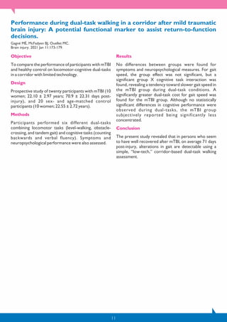 11
Performance during dual-task walking in a corridor after mild traumatic
brain injury: A potential functional marker to assist return-to-function
decisions.
Gagné MÈ, McFadyen BJ, Ouellet MC.
Brain injury. 2021 Jan 11:173-179.
Objective
To compare the performance of participants with mTBI
and healthy control on locomotor-cognitive dual-tasks
in a corridor with limited technology.
Design
Prospective study of twenty participants with mTBI (10
women; 22.10 ± 2.97 years; 70.9 ± 22.31 days post-
injury), and 20 sex- and age-matched control
participants (10 women; 22.55 ± 2.72 years).
Methods
Participants performed six different dual-tasks
combining locomotor tasks (level-walking, obstacle-
crossing, and tandem gait) and cognitive tasks (counting
backwards and verbal fluency). Symptoms and
neuropsychological performance were also assessed.
Results
No differences between groups were found for
symptoms and neuropsychological measures. For gait
speed, the group effect was not significant, but a
significant group X cognitive task interaction was
found, revealing a tendency toward slower gait speed in
the mTBI group during dual-task conditions. A
significantly greater dual-task cost for gait speed was
found for the mTBI group. Although no statistically
significant differences in cognitive performance were
observed during dual-tasks, the mTBI group
subjectively reported being significantly less
concentrated.
Conclusion
The present study revealed that in persons who seem
to have well recovered after mTBI, on average 71 days
post-injury, alterations in gait are detectable using a
simple, “low-tech,” corridor-based dual-task walking
assessment.
 