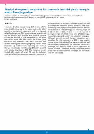 15
Physical therapeutic treatment for traumatic brachial plexus injury in
adults: A scoping review.
1 1 1 1
Alessandra Carolina de Santana Chagas , Débora Wanderley , Josepha Karinne de Oliveira Ferro , Alexa Alves de Moraes ,
2 1 1
Fernando Henrique Morais de Souza , Angélica da Silva Tenório , Daniella Araújo de Oliveira
PM & R 2021 Feb 5.
Abstract
Traumatic brachial plexus injury (BPI) is one of the
most disabling injuries of the upper extremity, often
requiring specialized treatment and a prolonged
rehabilitation period. This scoping review was carried
out to identify and describe the physical therapy
modalities applied in the rehabilitation of adult
individuals with BPI. Electronic databases, gray
literature, and reference lists were searched, and
studies meeting the following eligibility criteria were
included: (a) interventions including any physical
therapy modality; (b) individuals age 18 years old; and
(c) a clinical diagnosis of BPI. The literature search
yielded 681 articles of which 49 met the inclusion
criteria and had their outcomes, treatment parameters,
and the differences between conservative and pre- and
postoperative treatment phases analyzed. The most
commonly used physical therapy interventions were in
the subfields of kinesiotherapy (ie, involving range of
motion exercises, muscle stretching, and
strengthening), electrothermal and phototherapy,
manual therapy, and sensory re-education strategies.
Although several physical therapy modalities were
identified for the treatment of BPI in this scoping
review, the combination of low levels of evidence and
the identified gaps regarding the treatment parameters
challenge the reproducibility of such treatments in
clinical practice. Therefore, future controlled clinical
trials with clearer treatment protocols for individuals
with BPI are needed.
 