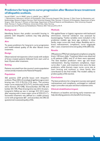 16
Predictors for long-term curve progression after Boston brace treatment
of idiopathic scoliosis.
1✉ 2 3 4,5
Harald STEEN , Are H. PRIPP , Johan E. LANGE , Jens I. BROX
1. Biomechanics Laboratory, Division of Orthopedics, Oslo University Hospital, Oslo, Norway; 2. Oslo Center for Biostatistics and
Epidemiology, Research Support Services, Oslo University Hospital, Oslo, Norway; 3. Division of Orthopedics, Department of Spine
Surgery, Oslo, Norway; 4. Division of Neurology, Department of Physical Medicine and Rehabilitation, Oslo University Hospital,
Oslo, Norway; 5. Faculty of Medicine, University of Oslo, Oslo, Norway
European Journal of Physical and Rehabilitation Medicine 2021 February;57(1):101-9.
Background
Identifying factors that predict successful bracing in
patients with idiopathic scoliosis may help planning
treatment.
Aim
To assess predictors for long-term curve progression
and health-related quality of life after Boston brace
treatment.
Design
Observational retrospective cohort study with analysis
of brace treated patients followed from start until at
least 10 years after treatment.
Setting
Patients recruited from the country’s entire population
consecutively treated at the National Hospital.
Population
365 patients (339 girls/26 boys) with idiopathic
scoliosis. Mean (SD) chronological age/bone age at start
bracing was 13.2 (1.9)/12.6 (1.9) years. The primary
major curve measured 33.2 (7.4°), and the major levels
were thoracic (N.=248), thoracolumbar (N.=78) and
lumbar (N.=39). Mean bracing time was 2.8 (1.5) years.
Long-term follow-up was in average 23.3 (4.1) years
after weaning with a mean major curve of 33.0 (13.1°).
Successful treatment was defined as a stable primary
curve with progression 5°, and secondary the SRS-22
questionnaire assessed quality of life.
Methods
We applied linear or logistic regression with backward
elimination. Internal validation was assessed by
bootstrapping. Twelve variables were included in the
prediction models: age, bone age, scoliosis in close
family, major curve size, level, shape, flexibility and in-
brace redressement, compliance, curve magnitude
after 1 year, treatment time and quality of life (SRS-22).
Results
290 patients (79%) had rated good compliance using the
brace >20 hours daily. Treatment failure was observed
in 65 patients (18%), and 27 of them were operated.
The best baseline predictors were age and brace
redressement. During treatment compliance, major
curve after 1 year, and treatment time were the best
predictors, while thoracic major curve, curve size at
start bracing and scoliosis in close family also
contributed to the final model. The model’s ability to
predict quality of life was low.
Conclusions
The best predictors for a long-term success were good
redressement and compliance, unchanged or reduced
major curve after one year and short treatment time.
Clinical rehabilitation impact
Predictors at baseline and during early treatment can
help identifying patients who benefit from bracing.
 