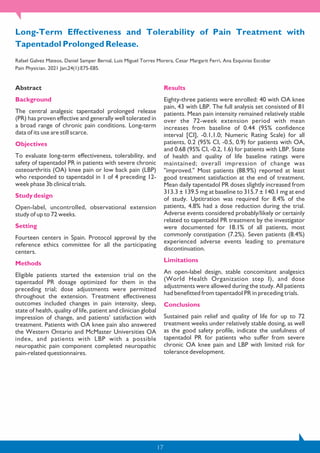 Long-Term Effectiveness and Tolerability of Pain Treatment with
Tapentadol Prolonged Release.
Rafael Galvez Mateos, Daniel Samper Bernal, Luis Miguel Torres Morera, Cesar Margarit Ferri, Ana Esquivias Escobar
Pain Physician. 2021 Jan;24(1):E75-E85.
Abstract
Background
The central analgesic tapentadol prolonged release
(PR) has proven effective and generally well tolerated in
a broad range of chronic pain conditions. Long-term
data of its use are still scarce.
Objectives
To evaluate long-term effectiveness, tolerability, and
safety of tapentadol PR in patients with severe chronic
osteoarthritis (OA) knee pain or low back pain (LBP)
who responded to tapentadol in 1 of 4 preceding 12-
week phase 3b clinical trials.
Study design
Open-label, uncontrolled, observational extension
study of up to 72 weeks.
Setting
Fourteen centers in Spain. Protocol approval by the
reference ethics committee for all the participating
centers.
Methods
Eligible patients started the extension trial on the
tapentadol PR dosage optimized for them in the
preceding trial; dose adjustments were permitted
throughout the extension. Treatment effectiveness
outcomes included changes in pain intensity, sleep,
state of health, quality of life, patient and clinician global
impression of change, and patients' satisfaction with
treatment. Patients with OA knee pain also answered
the Western Ontario and McMaster Universities OA
index, and patients with LBP with a possible
neuropathic pain component completed neuropathic
pain-related questionnaires.
Results
Eighty-three patients were enrolled: 40 with OA knee
pain, 43 with LBP. The full analysis set consisted of 81
patients. Mean pain intensity remained relatively stable
over the 72-week extension period with mean
increases from baseline of 0.44 (95% confidence
interval [CI], -0.1,1.0; Numeric Rating Scale) for all
patients, 0.2 (95% CI, -0.5, 0.9) for patients with OA,
and 0.68 (95% CI, -0.2, 1.6) for patients with LBP. State
of health and quality of life baseline ratings were
maintained; overall impression of change was
"improved." Most patients (88.9%) reported at least
good treatment satisfaction at the end of treatment.
Mean daily tapentadol PR doses slightly increased from
313.3 ± 139.5 mg at baseline to 315.7 ± 140.1 mg at end
of study. Uptitration was required for 8.4% of the
patients, 4.8% had a dose reduction during the trial.
Adverse events considered probably/likely or certainly
related to tapentadol PR treatment by the investigator
were documented for 18.1% of all patients, most
commonly constipation (7.2%). Seven patients (8.4%)
experienced adverse events leading to premature
discontinuation.
Limitations
An open-label design, stable concomitant analgesics
(World Health Organization step I), and dose
adjustments were allowed during the study. All patients
had benefitted from tapentadol PR in preceding trials.
Conclusions
Sustained pain relief and quality of life for up to 72
treatment weeks under relatively stable dosing, as well
as the good safety profile, indicate the usefulness of
tapentadol PR for patients who suffer from severe
chronic OA knee pain and LBP with limited risk for
tolerance development.
17
 