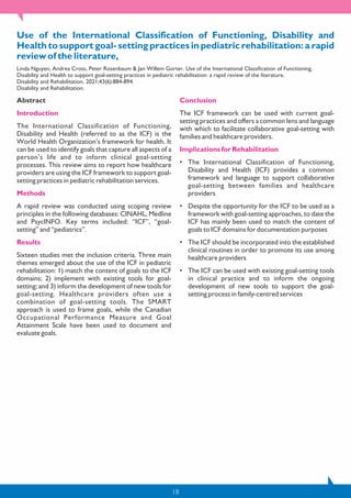 18
Use of the International Classification of Functioning, Disability and
Health to support goal- setting practices in pediatric rehabilitation: a rapid
review of the literature,
Linda Nguyen, Andrea Cross, Peter Rosenbaum & Jan Willem Gorter. Use of the International Classification of Functioning,
Disability and Health to support goal-setting practices in pediatric rehabilitation: a rapid review of the literature.
Disability and Rehabilitation. 2021;43(6):884-894.
Disability and Rehabilitation.
Abstract
Introduction
The International Classification of Functioning,
Disability and Health (referred to as the ICF) is the
World Health Organization’s framework for health. It
can be used to identify goals that capture all aspects of a
person’s life and to inform clinical goal-setting
processes. This review aims to report how healthcare
providers are using the ICF framework to support goal-
setting practices in pediatric rehabilitation services.
Methods
A rapid review was conducted using scoping review
principles in the following databases: CINAHL, Medline
and PsycINFO. Key terms included: “ICF”, “goal-
setting” and “pediatrics”.
Results
Sixteen studies met the inclusion criteria. Three main
themes emerged about the use of the ICF in pediatric
rehabilitation: 1) match the content of goals to the ICF
domains; 2) implement with existing tools for goal-
setting; and 3) inform the development of new tools for
goal-setting. Healthcare providers often use a
combination of goal-setting tools. The SMART
approach is used to frame goals, while the Canadian
Occupational Performance Measure and Goal
Attainment Scale have been used to document and
evaluate goals.
Conclusion
The ICF framework can be used with current goal-
setting practices and offers a common lens and language
with which to facilitate collaborative goal-setting with
families and healthcare providers.
Implications for Rehabilitation
• The International Classification of Functioning,
Disability and Health (ICF) provides a common
framework and language to support collaborative
goal-setting between families and healthcare
providers
• Despite the opportunity for the ICF to be used as a
framework with goal-setting approaches, to date the
ICF has mainly been used to match the content of
goals to ICF domains for documentation purposes
• The ICF should be incorporated into the established
clinical routines in order to promote its use among
healthcare providers
• The ICF can be used with existing goal-setting tools
in clinical practice and to inform the ongoing
development of new tools to support the goal-
setting process in family-centred services
 