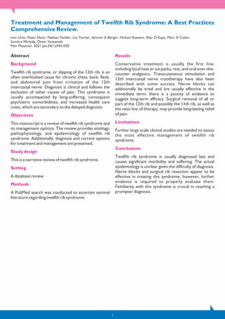 Treatment and Management of Twelfth Rib Syndrome: A Best Practices
Comprehensive Review.
Ivan Urits, Nazir Noor, Nathan Fackler, Luc Fortier, Amnon A Berger, Hisham Kassem, Alan D Kaye, Marc A Colon,
Sumitra Miriyala, Omar Viswanath
Pain Physician. 2021 Jan;24(1):E45-E50.
Abstract
Background
Twelfth rib syndrome, or slipping of the 12th rib, is an
often overlooked cause for chronic chest, back, flank,
and abdominal pain from irritation of the 12th
intercostal nerve. Diagnosis is clinical and follows the
exclusion of other causes of pain. This syndrome is
usually accompanied by long-suffering, consequent
psychiatric comorbidities, and increased health care
costs, which are secondary to the delayed diagnosis.
Objectives
This manuscript is a review of twelfth rib syndrome and
its management options. The review provides etiology,
pathophysiology, and epidemiology of twelfth rib
syndrome. Additionally, diagnosis and current options
for treatment and management are presented.
Study design
This is a narrative review of twelfth rib syndrome.
Setting
A database review.
Methods
A PubMed search was conducted to ascertain seminal
literature regarding twelfth rib syndrome.
Results
Conservative treatment is usually the first line,
including local heat or ice packs, rest, and oral over-the-
counter analgesics. Transcutaneous stimulation and
12th intercostal nerve cryotherapy have also been
described with some success. Nerve blocks can
additionally be tried and are usually effective in the
immediate term; there is a paucity of evidence to
suggest long-term efficacy. Surgical removal of all or
part of the 12th rib and possibly the 11th rib, as well as
the next line of therapy, may provide long-lasting relief
of pain.
Limitations
Further large scale clinical studies are needed to assess
the most effective management of twelfth rib
syndrome.
Conclusions
Twelfth rib syndrome is usually diagnosed late and
causes significant morbidity and suffering. The actual
epidemiology is unclear given the difficulty of diagnosis.
Nerve blocks and surgical rib resection appear to be
effective in treating this syndrome, however, further
evidence is required to properly evaluate them.
Familiarity with this syndrome is crucial in reaching a
prompter diagnosis.
1
 