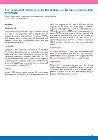 2
The Tourniquet Ischemia Test in the Diagnosis of Complex Regional Pain
Syndrome.
Johann Lambeck, Eva M Kesenheimer, Barbara Kleinmann, Matthias Reinhard
Pain Pract. 2021 Mar;21(3):308-315.
Abstract
Background
The tourniquet ischemia test (IT) is a hitherto rarely
used tool for the diagnostic work-up of patients with
suspected complex regional pain syndrome (CRPS).
This analysis aims to determine the sensitivity and
specificity of this test, and elucidate factors that can
influence the test result.
Methods
Consecutive data on clinical presentation, results of the
IT and other diagnostic tests, and clinical characteristics
were analyzed from patients presenting at our
autonomic laboratory between 2000 and 2011. IT
results were compared with the final clinical diagnosis
at discharge, and statistical analysis was performed to
determine specificity, sensitivity, and positive and
negative predictive values of the IT.
Results
A total of 78 patients were assessed. IT results were
positive ( 50% reduction in pain during ischemia) in 26
cases and negative in 52 cases. CRPS was the final
diagnosis in 45 cases, and in 33 cases, a different
diagnosis was made. This results in a test sensitivity of
49% and a specificity of 88%, with a positive predictive
value of 85% and a negative predictive value of 56%.
Age, sex, the type and stage of CRPS, and the affected
extremity did not influence the test result in a
statistically significant manner. Specificity worsened to
76% if any pain reduction was rated as a positive test
result.
Conclusions
A positive tourniquet IT has a high positive predictive
value for the diagnosis of CRPS. It is thus useful as a
confirmatory assay in patients with suspected CRPS.
Low sensitivity rules out its use as a screening test.
Significance
This study retrospectively analyzed the clinical
significance of the tourniquet IT that was routinely used
in patients with suspected CRPS. It showed that a
positive IT result is useful as a confirmatory assay in
patients fulfilling the clinical criteria.
 