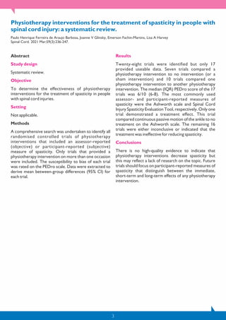 3
Physiotherapy interventions for the treatment of spasticity in people with
spinal cord injury: a systematic review.
Paulo Henrique Ferreira de Araujo Barbosa, Joanne V Glinsky, Emerson Fachin-Martins, Lisa A Harvey
Spinal Cord. 2021 Mar;59(3):236-247.
Abstract
Study design
Systematic review.
Objective
To determine the effectiveness of physiotherapy
interventions for the treatment of spasticity in people
with spinal cord injuries.
Setting
Not applicable.
Methods
A comprehensive search was undertaken to identify all
randomised controlled trials of physiotherapy
interventions that included an assessor-reported
(objective) or participant-reported (subjective)
measure of spasticity. Only trials that provided a
physiotherapy intervention on more than one occasion
were included. The susceptibility to bias of each trial
was rated on the PEDro scale. Data were extracted to
derive mean between-group differences (95% CI) for
each trial.
Results
Twenty-eight trials were identified but only 17
provided useable data. Seven trials compared a
physiotherapy intervention to no intervention (or a
sham intervention) and 10 trials compared one
physiotherapy intervention to another physiotherapy
intervention. The median (IQR) PEDro score of the 17
trials was 6/10 (6-8). The most commonly used
assessor- and participant-reported measures of
spasticity were the Ashworth scale and Spinal Cord
Injury Spasticity Evaluation Tool, respectively. Only one
trial demonstrated a treatment effect. This trial
compared continuous passive motion of the ankle to no
treatment on the Ashworth scale. The remaining 16
trials were either inconclusive or indicated that the
treatment was ineffective for reducing spasticity.
Conclusions
There is no high-quality evidence to indicate that
physiotherapy interventions decrease spasticity but
this may reflect a lack of research on the topic. Future
trials should focus on participant-reported measures of
spasticity that distinguish between the immediate,
short-term and long-term effects of any physiotherapy
intervention.
 