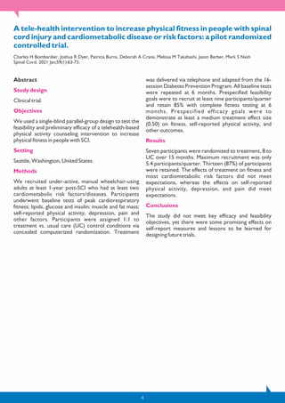 4
A tele-health intervention to increase physical fitness in people with spinal
cord injury and cardiometabolic disease or risk factors: a pilot randomized
controlled trial.
Charles H Bombardier, Joshua R Dyer, Patricia Burns, Deborah A Crane, Melissa M Takahashi, Jason Barber, Mark S Nash
Spinal Cord. 2021 Jan;59(1):63-73.
Abstract
Study design
Clinical trial.
Objectives
We used a single-blind parallel-group design to test the
feasibility and preliminary efficacy of a telehealth-based
physical activity counseling intervention to increase
physical fitness in people with SCI.
Setting
Seattle, Washington, United States.
Methods
We recruited under-active, manual wheelchair-using
adults at least 1-year post-SCI who had at least two
cardiometabolic risk factors/diseases. Participants
underwent baseline tests of peak cardiorespiratory
fitness; lipids, glucose and insulin; muscle and fat mass;
self-reported physical activity, depression, pain and
other factors. Participants were assigned 1:1 to
treatment vs. usual care (UC) control conditions via
concealed computerized randomization. Treatment
was delivered via telephone and adapted from the 16-
session Diabetes Prevention Program. All baseline tests
were repeated at 6 months. Prespecified feasibility
goals were to recruit at least nine participants/quarter
and retain 85% with complete fitness testing at 6
months. Prespecified efficacy goals were to
demonstrate at least a medium treatment effect size
(0.50) on fitness, self-reported physical activity, and
other outcomes.
Results
Seven participants were randomized to treatment, 8 to
UC over 15 months. Maximum recruitment was only
5.4 participants/quarter. Thirteen (87%) of participants
were retained. The effects of treatment on fitness and
most cardiometabolic risk factors did not meet
expectations, whereas the effects on self-reported
physical activity, depression, and pain did meet
expectations.
Conclusions
The study did not meet key efficacy and feasibility
objectives, yet there were some promising effects on
self-report measures and lessons to be learned for
designing future trials.
 