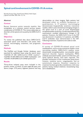 5
Spinal cord involvement in COVID-19: A review.
Ravindra Kumar Garg, Vimal Kumar Paliwal, Ankit Gupta
J Spinal Cord Med. 2021 Mar 11;1-15.
Abstract
Context
Recent literature points towards myelitis, like
encephalitis, as a common central nervous system
complication of COVID-19. This review elaborates on
disorders of the spinal cord caused by the SARS-CoV-2
virus.
Objectives
To review the published data about SARS-CoV-2-
associated spinal cord disorders and assess their
clinical, neuroimaging, treatment, and prognostic
aspects.
Methods
The PubMed and Google Scholar databases were
searched for published cases using the search items
"COVID-19 OR SARS-CoV-2 AND myelitis",
"COVID-19 OR SARS-CoV-2 AND myelopathy", and
"COVID-19 OR SARS-CoV-2 AND spinal cord".
Results
Thirty-three isolated cases were included in the
present review, of which 14 were aged 60 years and
above (range: 3-70 years). Eighteen patients had lung
abnormalities on chest imaging. Eight patients had
developed either an areflexic paraparesis or
quadriparesis. In 17 patients, neuroimaging
demonstrated longitudinally extensive transverse
myelitis, while 3 cases showed neuroimaging changes in
the spinal cord as a part of acute disseminated
encephalomyelitis syndrome. Cerebrospinal fluid (CSF)
examinations revealed inflammatory changes in 18
patients. However, the SARS-CoV-2 virus in the CSF
was discovered in 2 patients. In 2 patients, anti-SARS-
CoV-2 antibodies were demonstrated in the CSF.
Following treatment, 13 patients were able to walk.
Conclusions
A variety of COVID-19-related spinal cord
manifestations, such as acute transverse myelitis, acute
necrotizing myelitis, SARS-CoV-2 myelitis, acute
disseminated encephalomyelitis, neuromyelitis optica
spectrum disorder, hypoxic myelopathy, MOG
antibody-associated myelitis, spinal cord infarction, and
spinal epidural abscess, have been reported. The
possible mechanisms of this involvement being direct
invasion, cytokine storm, coagulopathy, and an
autoimmune response. However, response to
treatment has been generally unsatisfactory, with many
patients having residual weakness necessitating long-
term rehabilitation.
 