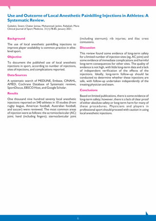 6
Use and Outcome of Local Anesthetic Painkilling Injections in Athletes: A
Systematic Review.
Gultekin, Sinem; Chaker Jomaa, Mohammad; Jenkin, Rebekah; More
Clinical Journal of Sport Medicine. 31(1):78-85, January 2021.
Background
The use of local anesthetic painkilling injections to
improve player availability is common practice in elite-
level sport.
Objective
To document the published use of local anesthetic
injections in sport, according to number of injections,
sites of injections, and complications reported.
Data Sources
A systematic search of MEDLINE, Embase, CINAHL,
AMED, Cochrane Database of Systematic reviews,
SportDiscus, EBSCO Host, and Google Scholar.
Results
One thousand nine hundred seventy local anesthetic
injections reported on 540 athletes in 10 studies (from
rugby league, American football, Australian football,
and soccer) were reviewed. The most common areas
of injection were as follows: the acromioclavicular (AC)
joint; hand (including fingers); sternoclavicular joint
(including sternum); rib injuries; and iliac crest
contusions.
Discussion
This review found some evidence of long-term safety
for a limited number of injection sites (eg, AC joint) and
some evidence of immediate complications and harmful
long-term consequences for other sites. The quality of
evidence is not high, with little long-term data and a lack
of independent verification of the effects of the
injections. Ideally, long-term follow-up should be
conducted to determine whether these injections are
safe, with follow-up undertaken independently of the
treating physician and team.
Conclusions
Based on limited publications, there is some evidence of
long-term safety; however, there is a lack of clear proof
of either absolute safety or long-term harm for many of
these procedures. Physicians and players in
professional sport should proceed with caution in using
local anesthetic injections.
 