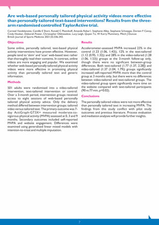 7
Are web-based personally tailored physical activity videos more effective
than personally tailored text-based interventions? Results from the three-
arm randomised controlled TaylorActive trial.
Corneel Vandelanotte, Camille E Short, Ronald C Plotnikoff, Amanda Rebar1, Stephanie Alley, Stephanie Schoeppe, Doreen F Canoy,
Cindy Hooker, Deborah Power, Christopher Oldmeadow, Lucy Leigh, Quyen To, W Kerry Mummery, Mitch J Duncan
British Journal of Sports Medicine 2021;55:336-343.
Objectives
Some online, personally tailored, text-based physical
activity interventions have proven effective. However,
people tend to ‘skim’ and ‘scan’ web-based text rather
than thoroughly read their contents. In contrast, online
videos are more engaging and popular. We examined
whether web-based personally tailored physical activity
videos were more effective in promoting physical
activity than personally tailored text and generic
information.
Methods
501 adults were randomised into a video-tailored
intervention, text-tailored intervention or control.
Over a 3-month period, intervention groups received
access to eight sessions of web-based personally
tailored physical activity advice. Only the delivery
method differed between intervention groups: tailored
video versus tailored text. The primary outcome was 7-
day ActiGraph-GT3X+ measured moderate-to-
vigorous physical activity (MVPA) assessed at 0, 3 and 9
months. Secondary outcomes included self-reported
MVPA and website engagement. Differences were
examined using generalised linear mixed models with
intention-to-treat and multiple imputation.
Results
Accelerometer-assessed MVPA increased 23% in the
control (1.23 (1.06, 1.43)), 12% in the text-tailored
(1.12 (0.95, 1.32)) and 28% in the video-tailored (1.28
(1.06, 1.53)) groups at the 3-month follow-up only,
though there were no significant between-group
differences. Both text-tailored (1.77 (1.37, 2.28]) and
video-tailored (1.37 (1.04, 1.79)) groups significantly
increased self-reported MVPA more than the control
group at 3 months only, but there were no differences
between video-tailored and text-tailored groups. The
video-tailored group spent significantly more time on
the website compared with text-tailored participants
(90 vs 77 min, p=0.02).
Conclusions
The personally tailored videos were not more effective
than personally tailored text in increasing MVPA. The
findings from this study conflict with pilot study
outcomes and previous literature. Process evaluation
and mediation analyses will provide further insights.
 