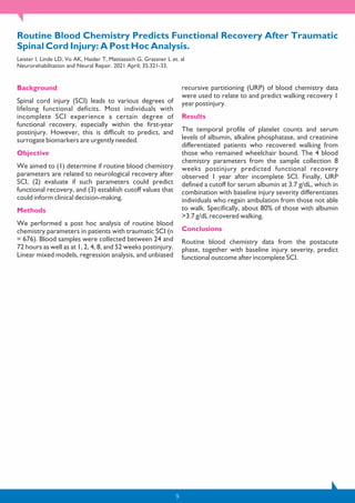 9
Routine Blood Chemistry Predicts Functional Recovery After Traumatic
Spinal Cord Injury: A Post Hoc Analysis.
Leister I, Linde LD, Vo AK, Haider T, Mattiassich G, Grassner L et. al
Neurorehabilitation and Neural Repair. 2021 April; 35:321-33.
Background
Spinal cord injury (SCI) leads to various degrees of
lifelong functional deficits. Most individuals with
incomplete SCI experience a certain degree of
functional recovery, especially within the first-year
postinjury. However, this is difficult to predict, and
surrogate biomarkers are urgently needed.
Objective
We aimed to (1) determine if routine blood chemistry
parameters are related to neurological recovery after
SCI, (2) evaluate if such parameters could predict
functional recovery, and (3) establish cutoff values that
could inform clinical decision-making.
Methods
We performed a post hoc analysis of routine blood
chemistry parameters in patients with traumatic SCI (n
= 676). Blood samples were collected between 24 and
72 hours as well as at 1, 2, 4, 8, and 52 weeks postinjury.
Linear mixed models, regression analysis, and unbiased
recursive partitioning (URP) of blood chemistry data
were used to relate to and predict walking recovery 1
year postinjury.
Results
The temporal profile of platelet counts and serum
levels of albumin, alkaline phosphatase, and creatinine
differentiated patients who recovered walking from
those who remained wheelchair bound. The 4 blood
chemistry parameters from the sample collection 8
weeks postinjury predicted functional recovery
observed 1 year after incomplete SCI. Finally, URP
defined a cutoff for serum albumin at 3.7 g/dL, which in
combination with baseline injury severity differentiates
individuals who regain ambulation from those not able
to walk. Specifically, about 80% of those with albumin
>3.7 g/dL recovered walking.
Conclusions
Routine blood chemistry data from the postacute
phase, together with baseline injury severity, predict
functional outcome after incomplete SCI.
 