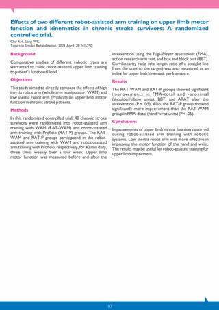 10
Effects of two different robot-assisted arm training on upper limb motor
function and kinematics in chronic stroke survivors: A randomized
controlled trial.
Cho KH, Song WK.
Topics in Stroke Rehabilitation. 2021 April; 28:241-250.
Background
Comparative studies of different robotic types are
warranted to tailor robot-assisted upper limb training
to patient’s functional level.
Objectives
This study aimed to directly compare the effects of high
inertia robot arm (whole arm manipulator, WAM) and
low inertia robot arm (Proficio) on upper limb motor
function in chronic stroke patients.
Methods
In this randomized controlled trial, 40 chronic stroke
survivors were randomized into robot-assisted arm
training with WAM (RAT-WAM) and robot-assisted
arm training with Proficio (RAT-P) groups. The RAT-
WAM and RAT-P groups participated in the robot-
assisted arm training with WAM and robot-assisted
arm training with Proficio, respectively, for 40 min daily,
three times weekly over a four week. Upper limb
motor function was measured before and after the
intervention using the Fugl–Meyer assessment (FMA),
action research arm test, and box and block test (BBT).
Curvilinearity ratio (the length ratio of a straight line
from the start to the target) was also measured as an
index for upper limb kinematic performance.
Results
The RAT-WAM and RAT-P groups showed significant
improvements in FMA-total and -proximal
(shoulder/elbow units), BBT, and ARAT after the
intervention (P < .05). Also, the RAT-P group showed
significantly more improvement than the RAT-WAM
group in FMA-distal (hand/wrist units) (P < .05).
Conclusions
Improvements of upper limb motor function occurred
during robot-assisted arm training with robotic
systems. Low inertia robot arm was more effective in
improving the motor function of the hand and wrist.
The results may be useful for robot-assisted training for
upper limb impairment.
 