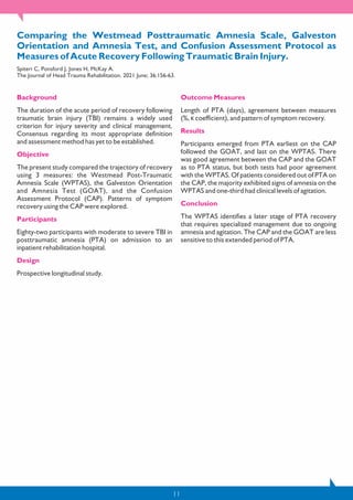 11
Comparing the Westmead Posttraumatic Amnesia Scale, Galveston
Orientation and Amnesia Test, and Confusion Assessment Protocol as
Measures of Acute Recovery Following Traumatic Brain Injury.
Spiteri C, Ponsford J, Jones H, McKay A.
The Journal of Head Trauma Rehabilitation. 2021 June; 36:156-63.
Background
The duration of the acute period of recovery following
traumatic brain injury (TBI) remains a widely used
criterion for injury severity and clinical management.
Consensus regarding its most appropriate definition
and assessment method has yet to be established.
Objective
The present study compared the trajectory of recovery
using 3 measures: the Westmead Post-Traumatic
Amnesia Scale (WPTAS), the Galveston Orientation
and Amnesia Test (GOAT), and the Confusion
Assessment Protocol (CAP). Patterns of symptom
recovery using the CAP were explored.
Participants
Eighty-two participants with moderate to severe TBI in
posttraumatic amnesia (PTA) on admission to an
inpatient rehabilitation hospital.
Design
Prospective longitudinal study.
Outcome Measures
Length of PTA (days), agreement between measures
(%, κ coefficient), and pattern of symptom recovery.
Results
Participants emerged from PTA earliest on the CAP
followed the GOAT, and last on the WPTAS. There
was good agreement between the CAP and the GOAT
as to PTA status, but both tests had poor agreement
with the WPTAS. Of patients considered out of PTA on
the CAP, the majority exhibited signs of amnesia on the
WPTAS and one-third had clinical levels of agitation.
Conclusion
The WPTAS identifies a later stage of PTA recovery
that requires specialized management due to ongoing
amnesia and agitation. The CAP and the GOAT are less
sensitive to this extended period of PTA.
 