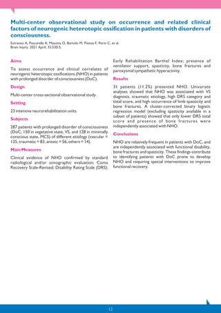 12
Multi-center observational study on occurrence and related clinical
factors of neurogenic heterotopic ossification in patients with disorders of
consciousness.
Estraneo A, Pascarella A, Masotta O, Bartolo M, Pistoia F, Perin C, et al.
Brain Injury. 2021 April; 35:530-5.
Aims
To assess occurrence and clinical correlates of
neurogenic heterotopic ossifications (NHO) in patients
with prolonged disorder of consciousness (DoC).
Design
Multi-center cross-sectional observational study.
Setting
23 intensive neurorehabilitation units.
Subjects
287 patients with prolonged disorder of consciousness
(DoC; 150 in vegetative state, VS, and 128 in minimally
conscious state, MCS) of different etiology (vascular =
125, traumatic = 83, anoxic = 56, others = 14).
Main Measures
Clinical evidence of NHO confirmed by standard
radiological and/or sonographic evaluation; Coma
Recovery Scale-Revised; Disability Rating Scale (DRS);
Early Rehabilitation Barthel Index; presence of
ventilator support, spasticity, bone fractures and
paroxysmal sympathetic hyperactivity.
Results
31 patients (11.2%) presented NHO. Univariate
analyses showed that NHO was associated with VS
diagnosis, traumatic etiology, high DRS category and
total score, and high occurrence of limb spasticity and
bone fractures. A cluster-corrected binary logistic
regression model (excluding spasticity available in a
subset of patients) showed that only lower DRS total
score and presence of bone fractures were
independently associated with NHO.
Conclusions
NHO are relatively frequent in patients with DoC, and
are independently associated with functional disability,
bone fractures and spasticity. These findings contribute
to identifying patients with DoC prone to develop
NHO and requiring special interventions to improve
functional recovery.
 