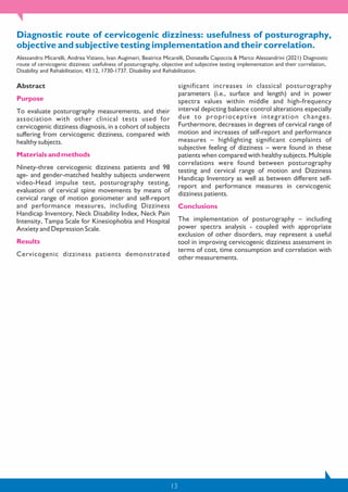 13
Diagnostic route of cervicogenic dizziness: usefulness of posturography,
objective and subjective testing implementation and their correlation.
Alessandro Micarelli, Andrea Viziano, Ivan Augimeri, Beatrice Micarelli, Donatella Capoccia & Marco Alessandrini (2021) Diagnostic
route of cervicogenic dizziness: usefulness of posturography, objective and subjective testing implementation and their correlation,
Disability and Rehabilitation, 43:12, 1730-1737. Disability and Rehabilitation.
Abstract
Purpose
To evaluate posturography measurements, and their
association with other clinical tests used for
cervicogenic dizziness diagnosis, in a cohort of subjects
suffering from cervicogenic dizziness, compared with
healthy subjects.
Materials and methods
Ninety-three cervicogenic dizziness patients and 98
age- and gender-matched healthy subjects underwent
video-Head impulse test, posturography testing,
evaluation of cervical spine movements by means of
cervical range of motion goniometer and self-report
and performance measures, including Dizziness
Handicap Inventory, Neck Disability Index, Neck Pain
Intensity, Tampa Scale for Kinesiophobia and Hospital
Anxiety and Depression Scale.
Results
Cervicogenic dizziness patients demonstrated
significant increases in classical posturography
parameters (i.e., surface and length) and in power
spectra values within middle and high-frequency
interval depicting balance control alterations especially
due to proprioceptive integration changes.
Furthermore, decreases in degrees of cervical range of
motion and increases of self-report and performance
measures – highlighting significant complaints of
subjective feeling of dizziness – were found in these
patients when compared with healthy subjects. Multiple
correlations were found between posturography
testing and cervical range of motion and Dizziness
Handicap Inventory as well as between different self-
report and performance measures in cervicogenic
dizziness patients.
Conclusions
The implementation of posturography – including
power spectra analysis - coupled with appropriate
exclusion of other disorders, may represent a useful
tool in improving cervicogenic dizziness assessment in
terms of cost, time consumption and correlation with
other measurements.
 