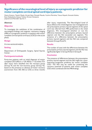 15
Significance of the neurological level of injury as a prognostic predictor for
motor complete cervical spinal cord injury patients.
Osamu Kawano, Takeshi Maeda, Hiroaki Sakai, Muneaki Masuda, Yuichiro Morishita, Tetsuo Hayashi, Kensuke Kubota,
Kazu Kobayakawa, Kazuya Yokota, Hironari Kaneyama
J Spinal Cord Med 2021 Apr 8;1-7.
Abstract
Objective
To investigate the usefulness of the combination of
neurological findings and magnetic resonance imaging
(MRI) as a prognostic predictor in patients with motor
complete cervical spinal cord injury (CSCI) in the acute
phase.
Design
A cross-sectional analysis.
Setting
Department of Orthopaedic Surgery, Spinal Injuries
Center.
Participants/methods
Forty-two patients with an initial diagnosis of motor
complete CSCI (AIS A, n = 29; AIS B, n = 13) within 72 h
after injury were classified into the recovery group
(Group R) and the non-recovery group (Group N),
based on the presence or absence of motor recovery
(conversion from AIS A/B to C/D) at three months
after injury, respectively. The Neurological Level of
Injury (NLI) at the initial diagnosis was investigated and
the presumptive primary injured segment of the spinal
cord was inferred from MRI performed at the initial
diagnosis. We investigated whether or not the
difference between the presumptive primary injured
segment and the NLI exceeded one segment. The
presence of a difference between the presumptive
primary injured segment and the NLI was compared
between Groups R and N.
Results
The number of cases with the differences between the
presumptive primary injured segment and the NLI was
significantly higher in Group N than in Group R.
Conclusion
The presence of differences between the presumptive
primary injured segment and the NLI might be a poor
improving prognostic predictor for motor complete
CSCI. The NLI may be useful for predicting the
recovery potential of patients with motor complete
CSCI when combined with the MRI findings.
 