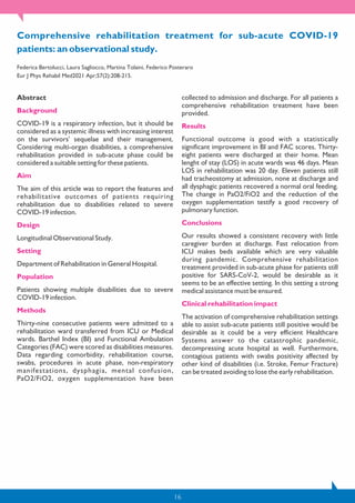 16
Comprehensive rehabilitation treatment for sub-acute COVID-19
patients: an observational study.
Federica Bertolucci, Laura Sagliocco, Martina Tolaini, Federico Posteraro
Eur J Phys Rehabil Med2021 Apr;57(2):208-215.
Abstract
Background
COVID-19 is a respiratory infection, but it should be
considered as a systemic illness with increasing interest
on the survivors' sequelae and their management.
Considering multi-organ disabilities, a comprehensive
rehabilitation provided in sub-acute phase could be
considered a suitable setting for these patients.
Aim
The aim of this article was to report the features and
rehabilitative outcomes of patients requiring
rehabilitation due to disabilities related to severe
COVID-19 infection.
Design
Longitudinal Observational Study.
Setting
Department of Rehabilitation in General Hospital.
Population
Patients showing multiple disabilities due to severe
COVID-19 infection.
Methods
Thirty-nine consecutive patients were admitted to a
rehabilitation ward transferred from ICU or Medical
wards. Barthel Index (BI) and Functional Ambulation
Categories (FAC) were scored as disabilities measures.
Data regarding comorbidity, rehabilitation course,
swabs, procedures in acute phase, non-respiratory
manifestations, dysphagia, mental confusion,
PaO2/FiO2, oxygen supplementation have been
collected to admission and discharge. For all patients a
comprehensive rehabilitation treatment have been
provided.
Results
Functional outcome is good with a statistically
significant improvement in BI and FAC scores. Thirty-
eight patients were discharged at their home. Mean
lenght of stay (LOS) in acute wards was 46 days. Mean
LOS in rehabilitation was 20 day. Eleven patients still
had tracheostomy at admission, none at discharge and
all dysphagic patients recovered a normal oral feeding.
The change in PaO2/FiO2 and the reduction of the
oxygen supplementation testify a good recovery of
pulmonary function.
Conclusions
Our results showed a consistent recovery with little
caregiver burden at discharge. Fast relocation from
ICU makes beds available which are very valuable
during pandemic. Comprehensive rehabilitation
treatment provided in sub-acute phase for patients still
positive for SARS-CoV-2, would be desirable as it
seems to be an effective setting. In this setting a strong
medical assistance must be ensured.
Clinical rehabilitation impact
The activation of comprehensive rehabilitation settings
able to assist sub-acute patients still positive would be
desirable as it could be a very efficient Healthcare
Systems answer to the catastrophic pandemic,
decompressing acute hospital as well. Furthermore,
contagious patients with swabs positivity affected by
other kind of disabilities (i.e. Stroke, Femur Fracture)
can be treated avoiding to lose the early rehabilitation.
 