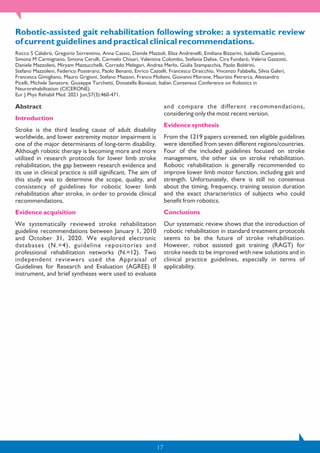 17
Robotic-assisted gait rehabilitation following stroke: a systematic review
of current guidelines and practical clinical recommendations.
Rocco S Calabrò, Gregorio Sorrentino, Anna Cassio, Davide Mazzoli, Elisa Andrenelli, Emiliana Bizzarini, Isabella Campanini,
Simona M Carmignano, Simona Cerulli, Carmelo Chisari, Valentina Colombo, Stefania Dalise, Cira Fundarò, Valeria Gazzotti,
Daniele Mazzoleni, Miryam Mazzucchelli, Corrado Melegari, Andrea Merlo, Giulia Stampacchia, Paolo Boldrini,
Stefano Mazzoleni, Federico Posteraro, Paolo Benanti, Enrico Castelli, Francesco Draicchio, Vincenzo Falabella, Silvia Galeri,
Francesca Gimigliano, Mauro Grigioni, Stefano Mazzon, Franco Molteni, Giovanni Morone, Maurizio Petrarca, Alessandro
Picelli, Michele Senatore, Giuseppe Turchetti, Donatella Bonaiuti, Italian Consensus Conference on Robotics in
Neurorehabilitation (CICERONE).
Eur J Phys Rehabil Med. 2021 Jun;57(3):460-471.
Abstract
Introduction
Stroke is the third leading cause of adult disability
worldwide, and lower extremity motor impairment is
one of the major determinants of long-term disability.
Although robotic therapy is becoming more and more
utilized in research protocols for lower limb stroke
rehabilitation, the gap between research evidence and
its use in clinical practice is still significant. The aim of
this study was to determine the scope, quality, and
consistency of guidelines for robotic lower limb
rehabilitation after stroke, in order to provide clinical
recommendations.
Evidence acquisition
We systematically reviewed stroke rehabilitation
guideline recommendations between January 1, 2010
and October 31, 2020. We explored electronic
databases (N.=4), guideline repositories and
professional rehabilitation networks (N.=12). Two
independent reviewers used the Appraisal of
Guidelines for Research and Evaluation (AGREE) II
instrument, and brief syntheses were used to evaluate
and compare the different recommendations,
considering only the most recent version.
Evidence synthesis
From the 1219 papers screened, ten eligible guidelines
were identified from seven different regions/countries.
Four of the included guidelines focused on stroke
management, the other six on stroke rehabilitation.
Robotic rehabilitation is generally recommended to
improve lower limb motor function, including gait and
strength. Unfortunately, there is still no consensus
about the timing, frequency, training session duration
and the exact characteristics of subjects who could
benefit from robotics.
Conclusions
Our systematic review shows that the introduction of
robotic rehabilitation in standard treatment protocols
seems to be the future of stroke rehabilitation.
However, robot assisted gait training (RAGT) for
stroke needs to be improved with new solutions and in
clinical practice guidelines, especially in terms of
applicability.
 