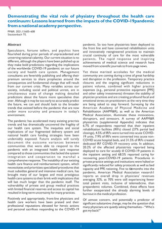 Demonstrating the vital role of physiatry throughout the health care
continuum: Lessons learned from the impacts of the COVID-19pandemic
from a national academy perspective.
PM&R. 2021;13:605–608
Stautzenbach TE.
Abstract
Speculators, fortune tellers, and psychics have
flourished during prior periods of unprecedented and
unnerving national calamity. Our current situation is no
different, although the players have been polished up as
they make bold predictions regarding the implications
of the worldwide COVID-19 pandemic on our future
society and health care system. Management
consultants are feverishly publishing and offering their
premium services to share prophecies around the
consequences and fundamental change that will result
from our current crisis. Many variables across our
society, including social and political unrest, are in
simultaneous state of change making detailed
predictions about the future more speculative than
ever. Although it may be too early to accurately predict
the future, we can and should look to the broader
trends that existed before the pandemic that are now
under more scrutiny and pressure in today's
environment.
The pandemic has accelerated many existing precrisis
trends and has dramatically uncovered the fragility of
our health care system. The inequities and social
implications of our fragmented delivery system and
national health care funding strategies have been
undeniably exposed. Future analysis will surely
document the outcome variances between
communities that were able to respond to the
pandemic with an integrated health care response
compared to those communities that lacked the system
integration and cooperation to marshal a
comprehensive response. The instability of our existing
health care finance and reimbursement system, which
necessitates and prioritizes specialized procedures that
must subsidize general and intensive medical care, has
brought many of our largest and most prestigious
health care systems to their brink with implications that
will last much longer than the pandemic itself. The
vulnerability of private and group medical practices
with limited financial reserves and access to capital has
resulted in long-term uncertainty for many practices.
Positively and appropriately, front-line physicians and
health care workers have been praised and their
professional reputations elevated for heroic actions
and personal sacrifices responding to the COVID-19
pandemic. So too have physiatrists been deployed to
the front line and have converted rehabilitation units
and innovatively reengineered practices to maintain
crucial continuity of care for the most vulnerable
patients. The rapid response and inspiring
achievements of medical science and research have
moved from scientific journals to front-page news.
Yet these merited accolades for the medical
community are coming during a time of great hardship
and disruption in the profession. Temporary practice
closures and the ongoing significant reductions in
patient volume, combined with higher practice
expenses (e.g., personal protective equipment [PPE]
and other safety investments) threaten the stability of
physician practices and are creating profound fiscal and
emotional stress on practitioners at the very time they
are being asked to step forward. Surveying by the
American Academy of Physical Medicine and
Rehabilitation (AAPM&R), as well as the American
Medical Association, illuminate these innovations,
disruptors, and stressors. A survey of AAPM&R
physiatrists (supplemental Appendix) indicates that
6.7% of respondents reported that their inpatient
rehabilitation facilities (IRFs) closed (27% partial bed
closings), 4.5% of IRFs were turned into acute COVID-
19 units, 7.9% of IRFs were converted into acute non-
COVID acute hospital beds, and 31.5% of IRFs created
dedicated IRF COVID-19 recovery units. In addition,
20.2% of the affected physiatrists reported being
deployed to care for acutely ill COVID-19 patients in
the inpatient setting and 68.5% reported caring for
recovering post-COVID-19 patients. Procedures in
private practice settings and institutions were halted or
significantly reduced for safety protocols as well as bed
capacity and PPE rationing. Five to 6 months into the
pandemic, American Medical Association research1
reports an overall drop in physicians' revenues
averaging 32%, as 70% were still experiencing fewer
total patient visits, inclusive of telemedicine, than
prepandemic volumes. Combined, these effects have
further exasperated the already alarming levels of
burnout in the medical profession.
Of utmost concern, and potentially a predictor of
significant substantive change, may be the question that
many physicians are quietly asking themselves - “Who's
got my back?”
1
 