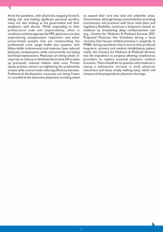2
Amid the pandemic, with physicians stepping forward,
taking risk, and making significant personal sacrifice,
many are also looking at the government and their
employers with dismay. While responding to their
professional code and responsibility, often in
conditions without appropriate PPE, physicians are also
experiencing compensation reductions and other
unwarranted assaults that are compounding the
professional crisis. Large health care systems, with
billion-dollar endowments and reserves, have reduced
physician compensation while concurrently increasing
workload expectations. Physicians are being asked, or
required, to reduce or eliminate future time off to make
up previously reduced relative value units. Private
equity practice owners are tightening the productivity
screws while concurrently reducing efficiency bonuses.
Professional development resources are being frozen
or curtailed at the same time physicians are being asked
to expand their care into new and unfamiliar areas.
Government, although being commended for providing
practitioners and practices with fiscal relief plans and
regulatory flexibility, continues a long-term assault on
medicine by threatening deep reimbursement cuts
(e.g., Centers for Medicare & Medicaid Services 2021
Proposed Physician Fee Schedule) during a fiscal
recovery that has put medical practices in jeopardy. In
PM&R, during a pandemic that is sure to have profound
long-term recovery and medical rehabilitation patient
needs, the Centers for Medicare & Medicaid Services
had the impudence to propose allowing nonphysician
providers to replace essential physiatry medical
functions. There should be no question why medicine is
seeing a substantive increase in early physician
retirement and those simply walking away, which will
compound the prepandemic physician-shortage.
 