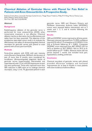 3
Chemical Ablation of Genicular Nerve with Phenol for Pain Relief in
Patients with Knee Osteoarthritis: A Prospective Study.
Roberta Cristina Risso, Leonardo Henrique Cunha Ferraro, Thiago Nouer Frederico, Philip W H Peng, Marcus Vinicius Luzo,
Pedro Debieux, Rioko Kimiko Sakata
Pain Pract. 2021 Apr;21(4):438-444.
Abstract
Background
Radiofrequency ablation of the genicular nerve is
performed for knee osteoarthritis (KOA) when
conservative treatment is not effective. Chemical
ablation may be an alternative, but its effectiveness and
safety have not been examined. The objective of this
prospective open-label cohort study is to evaluate the
effectiveness and safety of ultrasound-guided chemical
neurolysis for genicular nerves with phenol to treat
patients with chronic pain from KOA.
Methods
Forty-three patients with KOA with pain intensity
score (Numeric Rating Scale, NRS) 4, and duration of
pain of more than 6 months were considered for
enrollment. Ultrasound-guided diagnostic blocks of
genicular nerves (superomedial, inferomedial, and
superolateral) with 1.5 mL of 0.25% bupivacaine at each
site were performed. Those who reported more than
50% reduction in NRS went on to undergo chemical
neurolysis, using 1.5 mL 7% glycerated phenol in each
genicular nerve. NRS and Western Ontario and
McMaster Universities Arthritis Index (WOMAC)
scores were assessed before intervention and at 2
weeks and 1, 2, 3, and 6 months following the
intervention.
Results
NRS and WOMAC scores improved at all time points.
Mean pain intensity improved from 7.2 (95% confidence
interval [CI]: 6.8 to 7.7) at baseline to 4.2 (95%CI: 3.5 to
5.0) at 6-month follow-up (P < 0.001). Composite
WOMAC score improved from 48.7 (95%CI: 43.3 to
54.2) at baseline to 20.7 (95%CI: 16.6 to 24.7) at 6-
month follow-up (P < 0.001). Adverse events did not
persist beyond 1 month and included local pain,
hypoesthesia, swelling, and bruise.
Conclusion
Chemical neurolysis of genicular nerves with phenol
provided efficacious analgesia and functional
improvement for at least 6 months in most patients
with a low incidence of adverse effects.
 