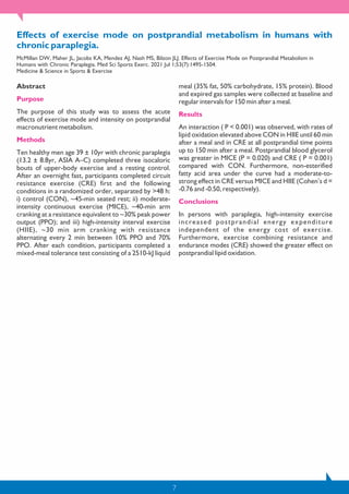7
Effects of exercise mode on postprandial metabolism in humans with
chronic paraplegia.
McMillan DW, Maher JL, Jacobs KA, Mendez AJ, Nash MS, Bilzon JLJ. Effects of Exercise Mode on Postprandial Metabolism in
Humans with Chronic Paraplegia. Med Sci Sports Exerc. 2021 Jul 1;53(7):1495-1504.
Medicine & Science in Sports & Exercise
Abstract
Purpose
The purpose of this study was to assess the acute
effects of exercise mode and intensity on postprandial
macronutrient metabolism.
Methods
Ten healthy men age 39 ± 10yr with chronic paraplegia
(13.2 ± 8.8yr, ASIA A–C) completed three isocaloric
bouts of upper-body exercise and a resting control.
After an overnight fast, participants completed circuit
resistance exercise (CRE) first and the following
conditions in a randomized order, separated by >48 h:
i) control (CON), ~45-min seated rest; ii) moderate-
intensity continuous exercise (MICE), ~40-min arm
cranking at a resistance equivalent to ~30% peak power
output (PPO); and iii) high-intensity interval exercise
(HIIE), ~30 min arm cranking with resistance
alternating every 2 min between 10% PPO and 70%
PPO. After each condition, participants completed a
mixed-meal tolerance test consisting of a 2510-kJ liquid
meal (35% fat, 50% carbohydrate, 15% protein). Blood
and expired gas samples were collected at baseline and
regular intervals for 150 min after a meal.
Results
An interaction ( P < 0.001) was observed, with rates of
lipid oxidation elevated above CON in HIIE until 60 min
after a meal and in CRE at all postprandial time points
up to 150 min after a meal. Postprandial blood glycerol
was greater in MICE (P = 0.020) and CRE ( P = 0.001)
compared with CON. Furthermore, non-esterified
fatty acid area under the curve had a moderate-to-
strong effect in CRE versus MICE and HIIE (Cohen’s d =
-0.76 and -0.50, respectively).
Conclusions
In persons with paraplegia, high-intensity exercise
increased postprandial energy expenditure
independent of the energy cost of exercise.
Furthermore, exercise combining resistance and
endurance modes (CRE) showed the greater effect on
postprandial lipid oxidation.
 