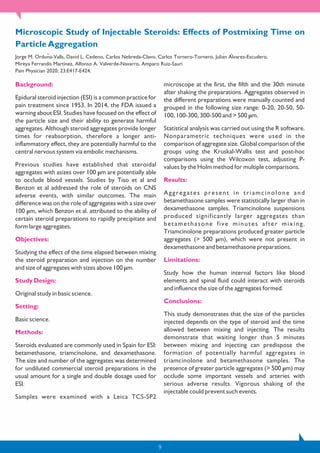 9
Background:
Epidural steroid injection (ESI) is a common practice for
pain treatment since 1953. In 2014, the FDA issued a
warning about ESI. Studies have focused on the effect of
the particle size and their ability to generate harmful
aggregates. Although steroid aggregates provide longer
times for reabsorption, therefore a longer anti-
inflammatory effect, they are potentially harmful to the
central nervous system via embolic mechanisms.
Previous studies have established that steroidal
aggregates with asizes over 100 µm are potentially able
to occlude blood vessels. Studies by Tiso et al and
Benzon et al addressed the role of steroids on CNS
adverse events, with similar outcomes. The main
difference was on the role of aggregates with a size over
100 µm, which Benzon et al. attributed to the ability of
certain steroid preparations to rapidly precipitate and
form large aggregates.
Objectives:
Studying the effect of the time elapsed between mixing
the steroid preparation and injection on the number
and size of aggregates with sizes above 100 µm.
Study Design:
Original study in basic science.
Setting:
Basic science.
Methods:
Steroids evaluated are commonly used in Spain for ESI:
betamethasone, triamcinolone, and dexamethasone.
The size and number of the aggregates was determined
for undiluted commercial steroid preparations in the
usual amount for a single and double dosage used for
ESI.
Samples were examined with a Leica TCS-SP2
microscope at the first, the fifth and the 30th minute
after shaking the preparations. Aggregates observed in
the different preparations were manually counted and
grouped in the following size range: 0-20, 20-50, 50-
100, 100-300, 300-500 and > 500 µm.
Statistical analysis was carried out using the R software.
Nonparametric techniques were used in the
comparison of aggregate size. Global comparison of the
groups using the Kruskal-Wallis test and post-hoc
comparisons using the Wilcoxon test, adjusting P-
values by the Holm method for multiple comparisons.
Results:
Aggregates present in triamcinolone and
betamethasone samples were statistically larger than in
dexamethasone samples. Triamcinolone suspensions
produced significantly larger aggregates than
betamethasone five minutes after mixing.
Triamcinolone preparations produced greater particle
aggregates (> 500 µm), which were not present in
dexamethasone and betamethasone preparations.
Limitations:
Study how the human internal factors like blood
elements and spinal fluid could interact with steroids
and influence the size of the aggregates formed.
Conclusions:
This study demonstrates that the size of the particles
injected depends on the type of steroid and the time
allowed between mixing and injecting. The results
demonstrate that waiting longer than 5 minutes
between mixing and injecting can predispose the
formation of potentially harmful aggregates in
triamcinolone and betamethasone samples. The
presence of greater particle aggregates (> 500 µm) may
occlude some important vessels and arteries with
serious adverse results. Vigorous shaking of the
injectable could prevent such events.
Microscopic Study of Injectable Steroids: Effects of Postmixing Time on
Particle Aggregation
Jorge M. Ordunã -Valls, David L. Cedeno, Carlos Nebreda-Clavo, Carlos Tornero-Tornero, Juliań Aĺ varez-Escudero,
Mireya Ferrandis Martinez, Alfonso A. Valverde-Navarro, Amparo Ruiz-Sauri
Pain Physician 2020; 23:E417-E424.
 