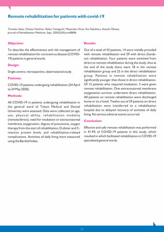 11
Objective:
To describe the effectiveness and risk management of
remote rehabilitation for coronavirus disease (COVID-
19) patients in general wards.
Design:
Single-centre, retrospective, observational study.
Patients:
COVID-19 patients undergoing rehabilitation (24 April
to 24 May 2020).
Methods:
All COVID-19 in patients undergoing rehabilitation in
the general ward of Tokyo Medical and Dental
University were assessed. Data were collected on age,
sex, physical ability, rehabilitation modality
(remote/direct), need for intubation or extracorporeal
membrane oxygenation, degree of pneumonia, oxygen
therapy from the start of rehabilitation, D-dimer and C-
reactive protein levels, and rehabilitation-related
complications. Activities of daily living were measured
using the Barthel Index.
Results:
Out of a total of 43 patients, 14 were initially provided
with remote rehabilitation and 29 with direct (hands-
on) rehabilitation. Four patients were switched from
direct to remote rehabilitation during the study, thus at
the end of the study there were 18 in the remote
rehabilitation group and 25 in the direct rehabilitation
group. Patients in remote rehabilitation were
significantly younger than those in direct rehabilitation.
Of 12 patients who required intubation, 3 were given
remote rehabilitation. One extracorporeal membrane
oxygenation survivor underwent direct rehabilitation.
All patients on remote rehabilitation were discharged
home or to a hotel. Twelve out of 29 patients on direct
rehabilitation were transferred to a rehabilitation
hospital due to delayed recovery of activities of daily
living. No serious adverse events occurred.
Conclusion:
Effective and safe remote rehabilitation was performed
in 41.9% of COVID-19 patients in this study, which
resulted in which facilitated rehabilitation in COVID-19
specialized general wards.
Remote rehabilitation for patients with covid-19
Tomoko Sakai, Chisato Hoshino, Reiko Yamaguchi, Masanobu Hirao, Rui Nakahara, Atsushi Okawa,
Journal of Rehabilitation Medicine, Sept. 2020;52(9):jrm00096
 