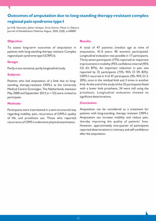 12
Objective:
To assess long-term outcomes of amputation in
patients with long-standing therapy resistant Complex
regional pain syndrome type I (CRPS-I).
Design:
Partly cross-sectional, partly longitudinal study.
Subjects:
Patients who had amputation of a limb due to long-
standing, therapy-resistant CRPS-I, at the University
Medical Centre Groningen, The Netherlands, between
May 2000 and September 2015 (n = 53) were invited to
participate.
Methods:
Participants were interviewed in a semi structured way
regarding mobility, pain, recurrence of CRPS-I, quality
of life, and prosthesis use. Those who reported
recurrence of CRPS-I underwent physical examination.
Results:
A total of 47 patients (median age at time of
amputation, 41.0 years; 40 women) participated.
Longitudinal evaluation was possible in 17 participants.
Thirty-seven participants (77%) reported an important
improvement in mobility (95% confidence interval (95%
CI) 63; 87%). An important reduction in pain was
reported by 35 participants (73%; 95% CI 59; 83%).
CRPS-I recurred in 4 of 47 participants (9%; 95% CI 3;
20%), once in the residual limb and 3 times in another
limb. At the end of the study of the 35 participants fitted
with a lower limb prosthesis, 24 were still using the
prosthesis. Longitudinal evaluation showed no
significant deteriorations.
Conclusion:
Amputation can be considered as a treatment for
patients with long-standing, therapy resistant CRPS-I.
Amputation can increase mobility and reduce pain,
thereby improving the quality of patients’ lives.
However, approximately one-quarter of participants
reported deteriorations in intimacy and self-confidence
after the amputation.
Outcomes of amputation due to long-standing therapy-resistant complex
regional pain syndrome type I
Jan H.B. Geertzen, Jelmer Scheper, Ernst Schrier, Pieter U. Dijkstra
Journal of Rehabilitation Medicine August. 2020; 52(8): jrm00087
 