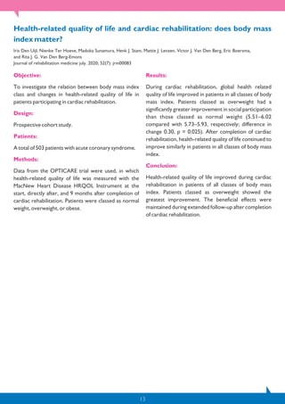 13
Objective:
To investigate the relation between body mass index
class and changes in health-related quality of life in
patients participating in cardiac rehabilitation.
Design:
Prospective cohort study.
Patients:
A total of 503 patients with acute coronary syndrome.
Methods:
Data from the OPTICARE trial were used, in which
health-related quality of life was measured with the
MacNew Heart Disease HRQOL Instrument at the
start, directly after, and 9 months after completion of
cardiac rehabilitation. Patients were classed as normal
weight, overweight, or obese.
Results:
During cardiac rehabilitation, global health related
quality of life improved in patients in all classes of body
mass index. Patients classed as overweight had a
significantly greater improvement in social participation
than those classed as normal weight (5.51–6.02
compared with 5.73–5.93, respectively; difference in
change 0.30, p = 0.025). After completion of cardiac
rehabilitation, health-related quality of life continued to
improve similarly in patients in all classes of body mass
index.
Conclusion:
Health-related quality of life improved during cardiac
rehabilitation in patients of all classes of body mass
index. Patients classed as overweight showed the
greatest improvement. The beneficial effects were
maintained during extended follow-up after completion
of cardiac rehabilitation.
Health-related quality of life and cardiac rehabilitation: does body mass
index matter?
Iris Den Uijl, Nienke Ter Hoeve, Madoka Sunamura, Henk J. Stam, Mattie J. Lenzen, Victor J. Van Den Berg, Eric Boersma,
and Rita J. G. Van Den Berg-Emons
Journal of rehabilitation medicine july. 2020; 52(7): jrm00083
 