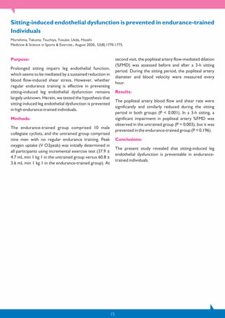 15
Purpose:
Prolonged sitting impairs leg endothelial function,
which seems to be mediated by a sustained reduction in
blood flow-induced shear stress. However, whether
regular endurance training is effective in preventing
sitting-induced leg endothelial dysfunction remains
largely unknown. Herein, we tested the hypothesis that
sitting induced leg endothelial dysfunction is prevented
in high endurance-trained individuals.
Methods:
The endurance-trained group comprised 10 male
collegiate cyclists, and the untrained group comprised
nine men with no regular endurance training. Peak
oxygen uptake (V O2peak) was initially determined in
all participants using incremental exercise test (37.9 ±
4.7 mL min 1 kg 1 in the untrained group versus 60.8 ±
3.6 mL min 1 kg 1 in the endurance-trained group). At
second visit, the popliteal artery flow-mediated dilation
(%FMD) was assessed before and after a 3-h sitting
period. During the sitting period, the popliteal artery
diameter and blood velocity were measured every
hour.
Results:
The popliteal artery blood flow and shear rate were
significantly and similarly reduced during the sitting
period in both groups (P < 0.001). In a 3-h sitting, a
significant impairment in popliteal artery %FMD was
observed in the untrained group (P = 0.003), but it was
prevented in the endurance-trained group (P < 0.196).
Conclusions:
The present study revealed that sitting-induced leg
endothelial dysfunction is preventable in endurance-
trained individuals.
Sitting-induced endothelial dysfunction is prevented in endurance-trained
Individuals
Morishima, Takuma; Tsuchiya, Yosuke; Ueda, Hisashi
Medicine & Science in Sports & Exercise., August 2020;, 52(8):1770-1775.
 