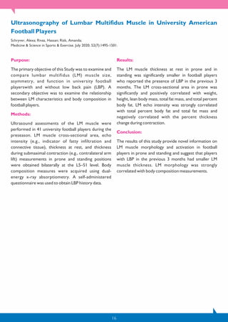 16
Purpose:
The primary objective of this Study was to examine and
compare lumbar multifidus (LM) muscle size,
asymmetry, and function in university football
playerswith and without low back pain (LBP). A
secondary objective was to examine the relationship
between LM characteristics and body composition in
football players.
Methods:
Ultrasound assessments of the LM muscle were
performed in 41 university football players during the
preseason. LM muscle cross-sectional area, echo
intensity (e.g., indicator of fatty infiltration and
connective tissue), thickness at rest, and thickness
during submaximal contraction (e.g., contralateral arm
lift) measurements in prone and standing positions
were obtained bilaterally at the L5–S1 level. Body
composition measures were acquired using dual-
energy x-ray absorptiometry. A self-administered
questionnaire was used to obtain LBP history data.
Results:
The LM muscle thickness at rest in prone and in
standing was significantly smaller in football players
who reported the presence of LBP in the previous 3
months. The LM cross-sectional area in prone was
significantly and positively correlated with weight,
height, lean body mass, total fat mass, and total percent
body fat. LM echo intensity was strongly correlated
with total percent body fat and total fat mass and
negatively correlated with the percent thickness
change during contraction.
Conclusion:
The results of this study provide novel information on
LM muscle morphology and activation in football
players in prone and standing and suggest that players
with LBP in the previous 3 months had smaller LM
muscle thickness. LM morphology was strongly
correlated with body composition measurements.
Ultrasonography of Lumbar Multifidus Muscle in University American
Football Players
Schryver, Alexa; Rivaz, Hassan; Rizk, Amanda;
Medicine & Science in Sports & Exercise. July 2020; 52(7):1495-1501.
 