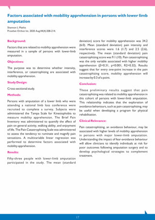 17
Background:
Factors that are related to mobility apprehension were
measured in a sample of persons with lower-limb
amputation.
Objectives:
The purpose was to determine whether intensity,
interference, or catastrophizing are associated with
mobility apprehension.
Study Design:
Cross-sectional study.
Methods:
Persons with amputation of a lower limb who were
attending a national limb loss conference were
recruited to complete a survey. Subjects were
administered the Tampa Scale for Kinesiophobia to
measure mobility apprehension. The Brief Pain
Inventory was administered to quantify the affect of
pain on general activity, walking ability, and enjoyment
of life. The Pain Catastrophizing Scale was administered
to assess the tendency to ruminate and magnify pain
sensations. A multivariable linear regression was
performed to determine factors associated with
mobility apprehension.
Results:
Fifty-three people with lower-limb amputation
participated in the study. The mean (standard
deviation) score for mobility apprehension was 34.2
(6.0). Mean (standard deviation) pain intensity and
interference scores were 1.6 (1.7) and 2.5 (2.6),
respectively. The mean (standard deviation) pain
catastrophizing score was 9.1 (10). Pain catastrophizing
was the only variable associated with higher mobility
apprehension (β=0.31, p<0.001, R2=0.32). Results
suggest that for every one-point increase in the pain
catastrophizing score, mobility apprehension will
increase by 0.3 of a point.
Conclusion:
These preliminary results suggest that pain
catastrophizing was related to mobility apprehension in
this cohort of persons with lower-limb amputation.
This relationship indicates that the exploration of
avoidance behaviours, such as pain catastrophizing, may
be useful when developing a program for physical
rehabilitation.
Clinical Relevance:
Pain catastrophizing, an avoidance behaviour, may be
associated with higher levels of mobility apprehension
in persons with major lower-limb amputation.
Understanding the impact of fear-avoidance behaviour
will allow clinicians to identify individuals at risk for
poor outcomes following amputation surgery and to
develop psychological strategies to complement
treatment.
Factors associated with mobility apprehension in persons with lower limb
amputation
Shannon L Mathis
Prosthet Orthot Int. 2020 Aug;44(4):208-214.
 