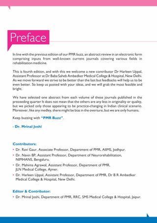 Preface
In line with the previous edition of our PMR buzz, an abstract review in an electronic form
comprising inputs from well-known current journals covering various fields in
rehabilitation medicine.
This is fourth edition, and with this we welcome a new contributor Dr Harleen Uppal,
Assistant Professor at Dr Baba Saheb Ambedker Medical College & Hospital, New Delhi.
As we move forward we strive to be better than the last but feedbacks will help us to be
even better. So keep us posted with your ideas, and we will grab the most feasible and
bright.
We have selected one abstract from each volume of these journals published in the
preceeding quarter It does not mean that the others are any less in originality or quality,
but we picked only those appearing to be practice-changing in Indian clinical scenario.
Moreover, like any medley, there might be bias in the overture, but we are only humans.
Keep buzzing with .“PMR Buzz”
- Dr. Mrinal Joshi
Contributors:
• Dr. Ravi Gaur, Associate Professor, Department of PMR, AIIMS, Jodhpur.
• Dr. Navin BP, Assistant Professor, Department of Neurorehabilitation,
NIMHANS, Bengaluru.
• Dr. Mahima Agrawal, Assistant Professor, Department of PMR,
JLN Medical College, Ajmer.
• Dr. Harleen Uppal, Assistant Professor, Department of PMR, Dr B R Ambedker
Medical College & Hospital, New Delhi.
Editor & Contributor:
• Dr. Mrinal Joshi, Department of PMR, RRC, SMS Medical College & Hospital, Jaipur.
 