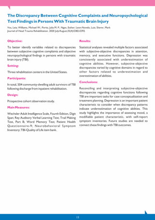 18
Objective:
To better identify variables related to discrepancies
between subjective cognitive complaints and objective
neuropsychological findings in persons with traumatic
brain injury (TBI).
Setting:
Three rehabilitation centers in the United States.
Participants:
In total, 504 community-dwelling adult survivors of TBI
following discharge from inpatient rehabilitation.
Design:
Prospective cohort observation study.
Main Measures:
Wechsler Adult Intelligence Scale, Fourth Edition, Digit
Span; Rey Auditory Verbal Learning Test; Trail Making
Test, Part B; Word Memory Test; Patient Health
Questionnaire-9; Neurobehavioral Symptom
Inventory; TBI-Quality of Life item bank.
Results:
Statistical analyses revealed multiple factors associated
with subjective-objective discrepancies in attention,
memory, and executive functions. Depression was
consistently associated with underestimation of
cognitive abilities. However, subjective-objective
discrepancies varied by cognitive domains in regard to
other factors related to underestimation and
overestimation of abilities.
Conclusions:
Reconciling and interpreting subjective-objective
discrepancies regarding cognitive functions following
TBI are important tasks for case conceptualization and
treatment planning. Depression is an important patient
characteristic to consider when discrepancy patterns
indicate underestimation of cognitive abilities. This
study highlights the importance of assessing mood, a
modifiable patient characteristic, with self-report
symptom inventories. Future studies are needed to
connect these findings with TBI outcomes.
The Discrepancy Between Cognitive Complaints and Neuropsychological
Test Findings in Persons With Traumatic Brain Injury
Vos, Leia; Williams, Michael W.; Poritz, Julia M. P.; Ngan, Esther; Leon-Novelo, Luis; Sherer, Mark
Journal of Head Trauma Rehabilitation. 2020 July/August;35(4):E382-E392.
 